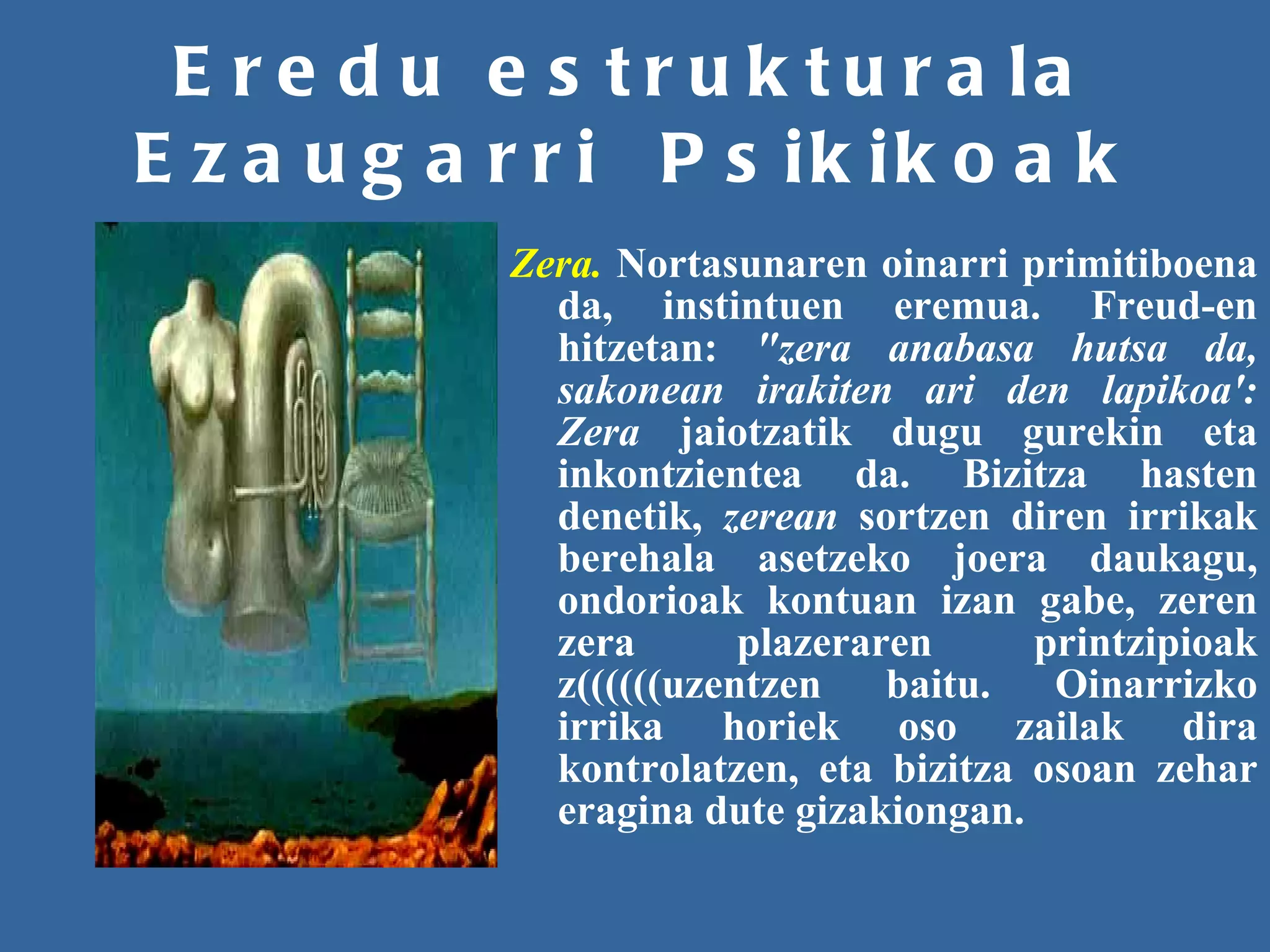 Eredu estrukturala Ezaugarri  Psikikoak Zera.   Nortasunaren oinarri primitiboena da, instintuen eremua. Freud-en hitzetan:  "zera anabasa hutsa da, sakonean irakiten ari den lapikoa': Zera  jaiotzatik dugu gurekin eta inkontzientea da. Bizitza hasten denetik,  zerean  sortzen diren irrikak berehala asetzeko joera daukagu, ondorioak kontuan izan gabe, zeren zera plazeraren printzipioak z((((((uzentzen baitu. Oinarrizko irrika horiek oso zailak dira kontrolatzen, eta bizitza osoan zehar eragina dute gizakiongan. 