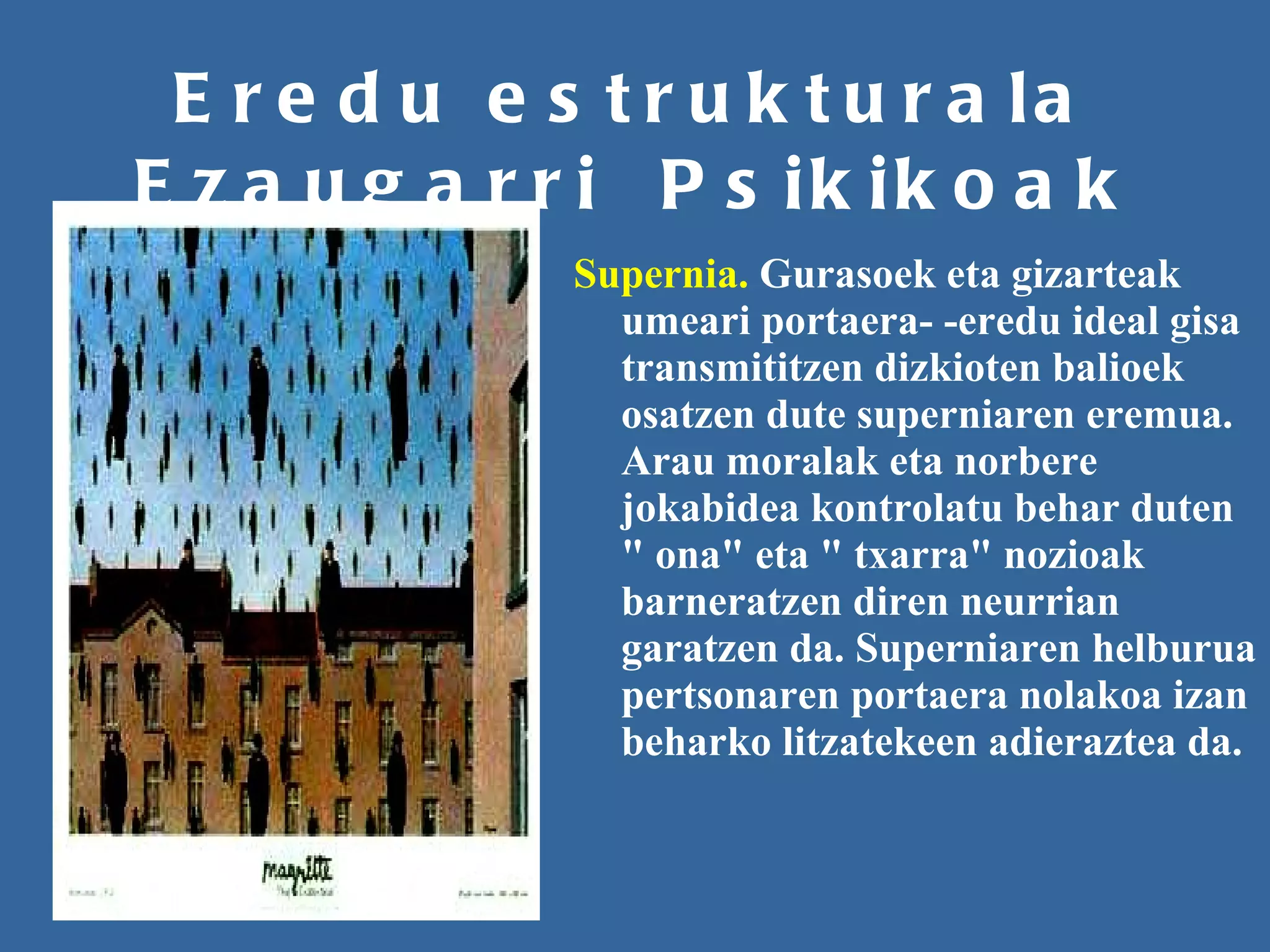 Eredu estrukturala Ezaugarri  Psikikoak Supernia.  Gurasoek eta gizarteak umeari portaera- -eredu ideal gisa transmititzen dizkioten balioek osatzen dute superniaren eremua. Arau moralak eta norbere jokabidea kontrolatu behar duten " ona" eta " txarra" nozioak barneratzen diren neurrian garatzen da. Superniaren helburua pertsonaren portaera nolakoa izan beharko litzatekeen adieraztea da.   