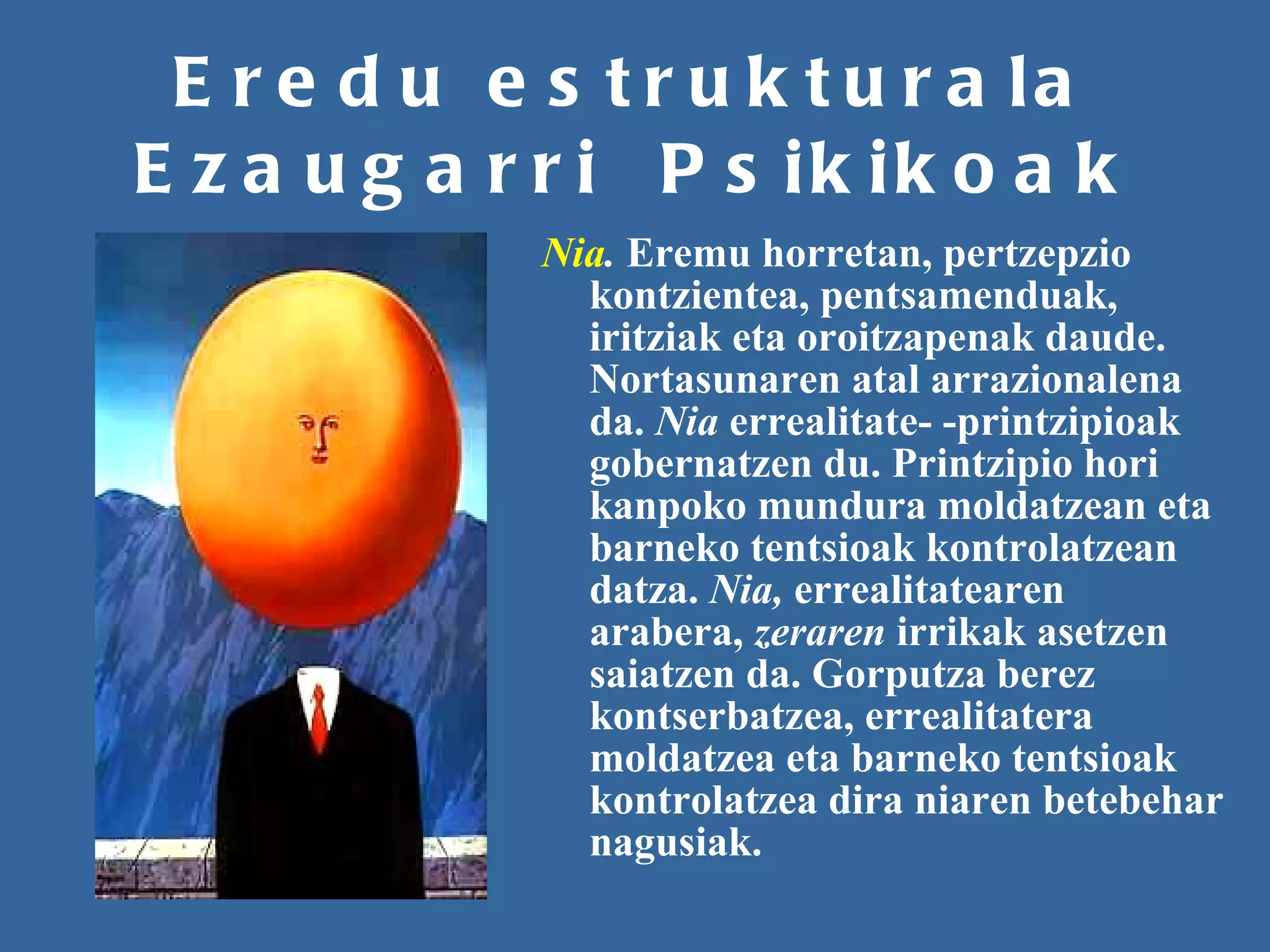 Eredu estrukturala Ezaugarri  Psikikoak Nia .  Eremu horretan, pertzepzio kontzientea, pentsamenduak, iritziak eta oroitzapenak daude. Nortasunaren atal arrazionalena da.  Nia  errealitate- -printzipioak gobernatzen du. Printzipio hori kanpoko mundura moldatzean eta barneko tentsioak kontrolatzean datza.  Nia,  errealitatearen arabera,  zeraren  irrikak asetzen saiatzen da. Gorputza berez kontserbatzea, errealitatera moldatzea eta barneko tentsioak kontrolatzea dira niaren betebehar nagusiak.   