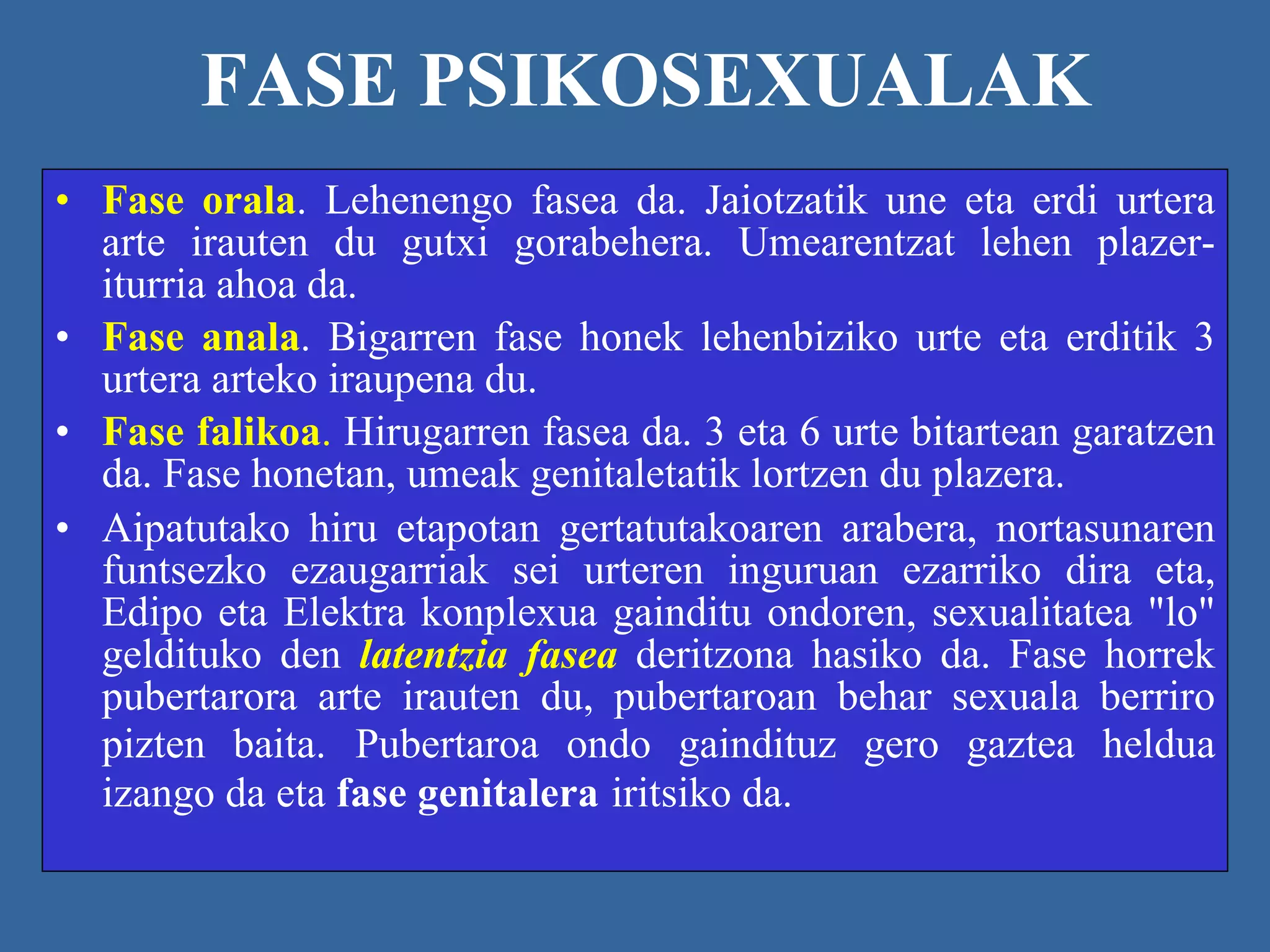 FASE PSIKOSEXUALAK Fase orala . Lehenengo fasea da. Jaiotzatik une eta erdi urtera arte irauten du gutxi gorabehera. Umearentzat lehen plazer-iturria ahoa da. Fase anala . Bigarren fase honek lehenbiziko urte eta erditik 3 urtera arteko iraupena du. Fase falikoa .  Hirugarren fasea da. 3 eta 6 urte bitartean garatzen da. Fase honetan, umeak genitaletatik lortzen du plazera.  Aipatutako hiru etapotan gertatutakoaren arabera, nortasunaren funtsezko ezaugarriak sei urteren inguruan ezarriko dira eta, Edipo eta Elektra konplexua gainditu ondoren, sexualitatea "lo" geldituko den  latentzia fasea   deritzona hasiko da. Fase horrek pubertarora arte irauten du, pubertaroan behar sexuala berriro pizten baita.   Pubertaroa ondo gaindituz gero gaztea heldua izango da eta  fase genitalera   iritsiko da. 