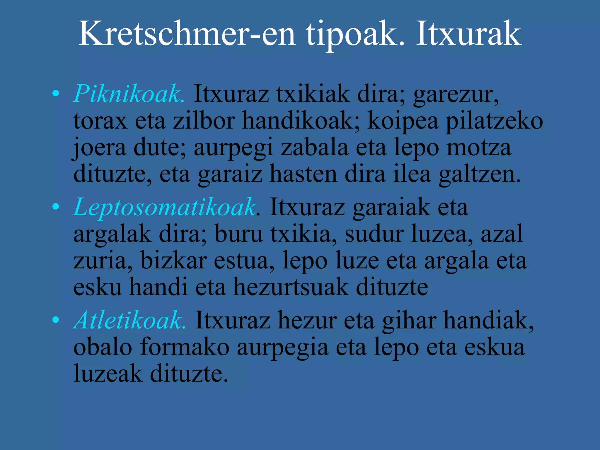 Kretschmer-en tipoak. Itxurak Piknikoak.   Itxuraz txikiak dira; garezur, torax eta zilbor handikoak; koipea pilatzeko joera dute; aurpegi zabala eta lepo motza dituzte, eta garaiz hasten dira ilea galtzen. Leptosomatikoak .  Itxuraz garaiak eta argalak dira; buru txikia, sudur luzea, azal zuria, bizkar estua, lepo luze eta argala eta esku handi eta hezurtsuak dituzte  Atletikoak.  Itxuraz hezur eta gihar handiak, obalo formako aurpegia eta lepo eta eskua luzeak dituzte.  