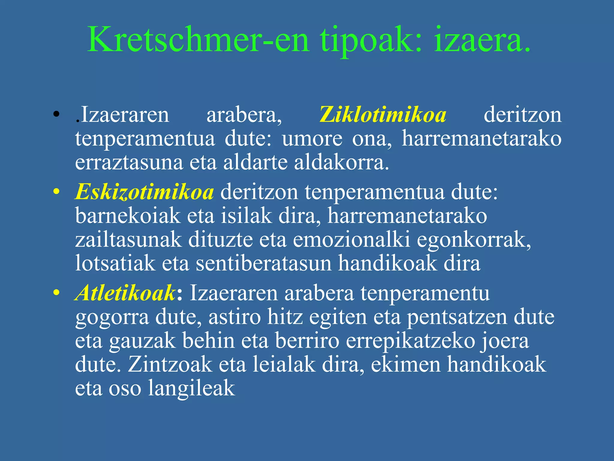 Kretschmer-en tipoak: izaera. . Izaeraren arabera,  Z iklotimikoa   deritzon tenperamentua dute: umore ona, harremanetarako erraztasuna eta aldarte aldakorra. Eskizotimikoa   deritzon tenperamentua dute: barnekoiak eta isilak dira, harremanetarako zailtasunak dituzte eta emozionalki egonkorrak, lotsatiak eta sentiberatasun handikoak dira  Atletikoak :  Izaeraren arabera tenperamentu gogorra dute, astiro hitz egiten eta pentsatzen dute eta gauzak behin eta berriro errepikatzeko joera dute. Zintzoak eta leialak dira, ekimen handikoak eta oso langileak   