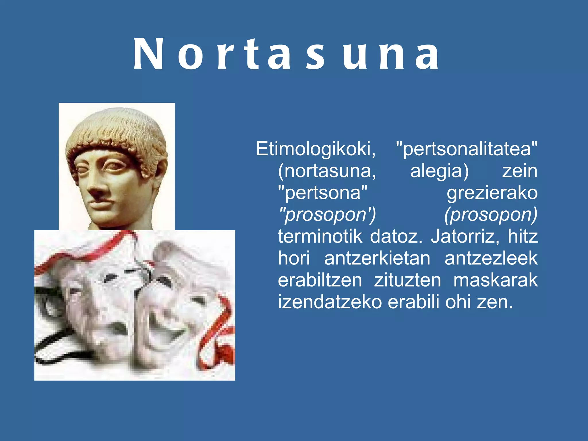 Nortasuna Etimologikoki, "pertsonalitatea" (nortasuna, alegia) zein "pertsona" grezierako  "prosopon') (prosopon)  terminotik datoz. Jatorriz, hitz hori antzerkietan antzezleek erabiltzen zituzten maskarak izendatzeko erabili ohi zen.   