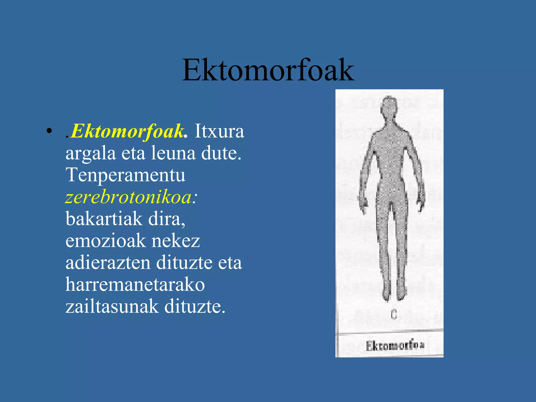 Ektomorfoak  . Ektomorfoak .   Itxura argala eta leuna dute. Tenperamentu  zerebrotonikoa :  bakartiak dira, emozioak nekez adierazten dituzte eta harremanetarako zailtasunak dituzte.   