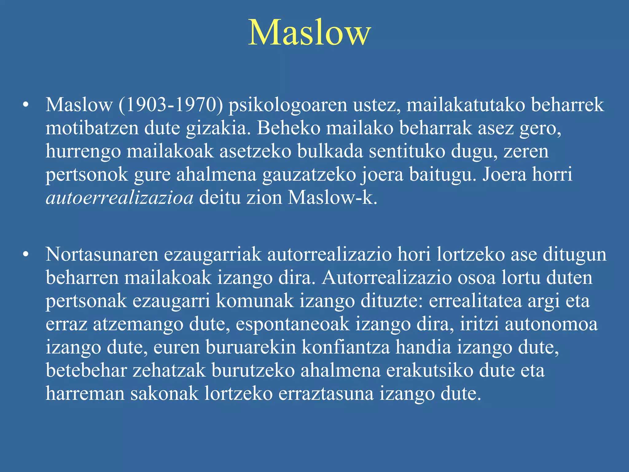 Maslow  Maslow (1903-1970) psikologoaren ustez, mailakatutako beharrek motibatzen dute gizakia. Beheko mailako beharrak asez gero, hurrengo mailakoak asetzeko bulkada sentituko dugu, zeren pertsonok gure ahalmena gauzatzeko joera baitugu. Joera horri  autoerrealizazioa  deitu zion Maslow-k.   Nortasunaren ezaugarriak autorrealizazio hori lortzeko ase ditugun beharren mailakoak izango dira. Autorrealizazio osoa lortu duten pertsonak ezaugarri komunak izango dituzte: errealitatea argi eta erraz atzemango dute, espontaneoak izango dira, iritzi autonomoa izango dute, euren buruarekin konfiantza handia izango dute, betebehar zehatzak burutzeko ahalmena erakutsiko dute eta harreman sakonak lortzeko erraztasuna izango dute.   