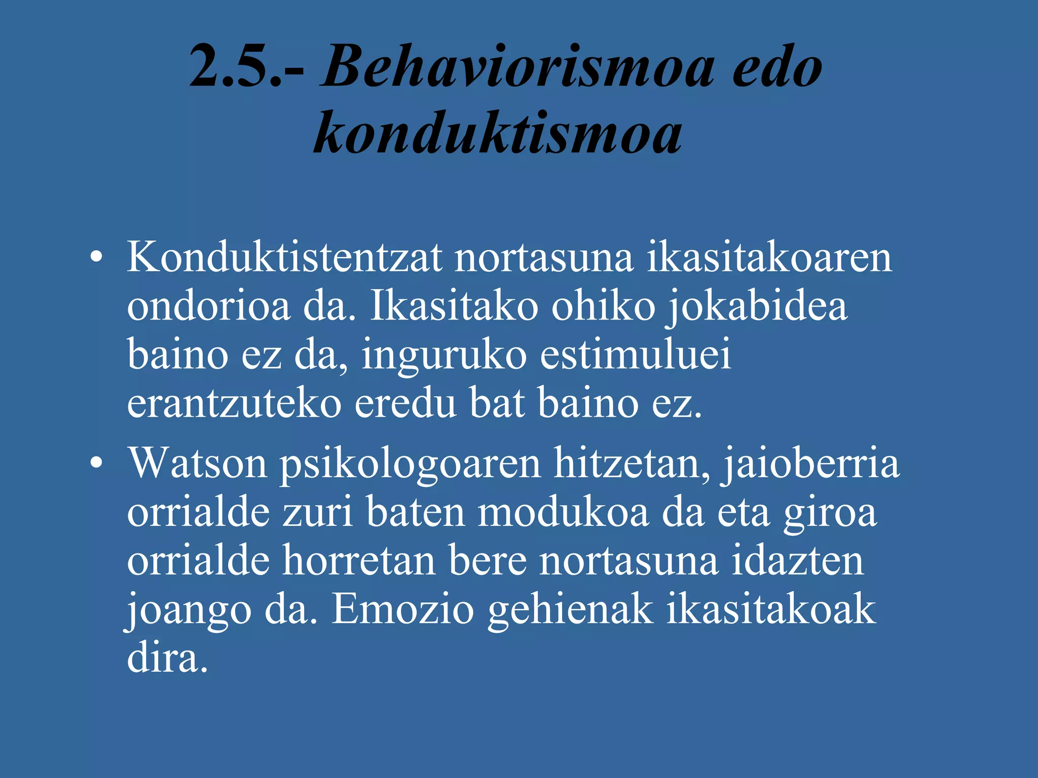 2.5.-  Behaviorismoa edo konduktismoa   Konduktistentzat nortasuna ikasitakoaren ondorioa da. Ikasitako ohiko jokabidea baino ez da, inguruko estimuluei erantzuteko eredu bat baino ez.  Watson psikologoaren hitzetan, jaioberria orrialde zuri baten modukoa da eta giroa orrialde horretan bere nortasuna idazten joango da. Emozio gehienak ikasitakoak dira.   