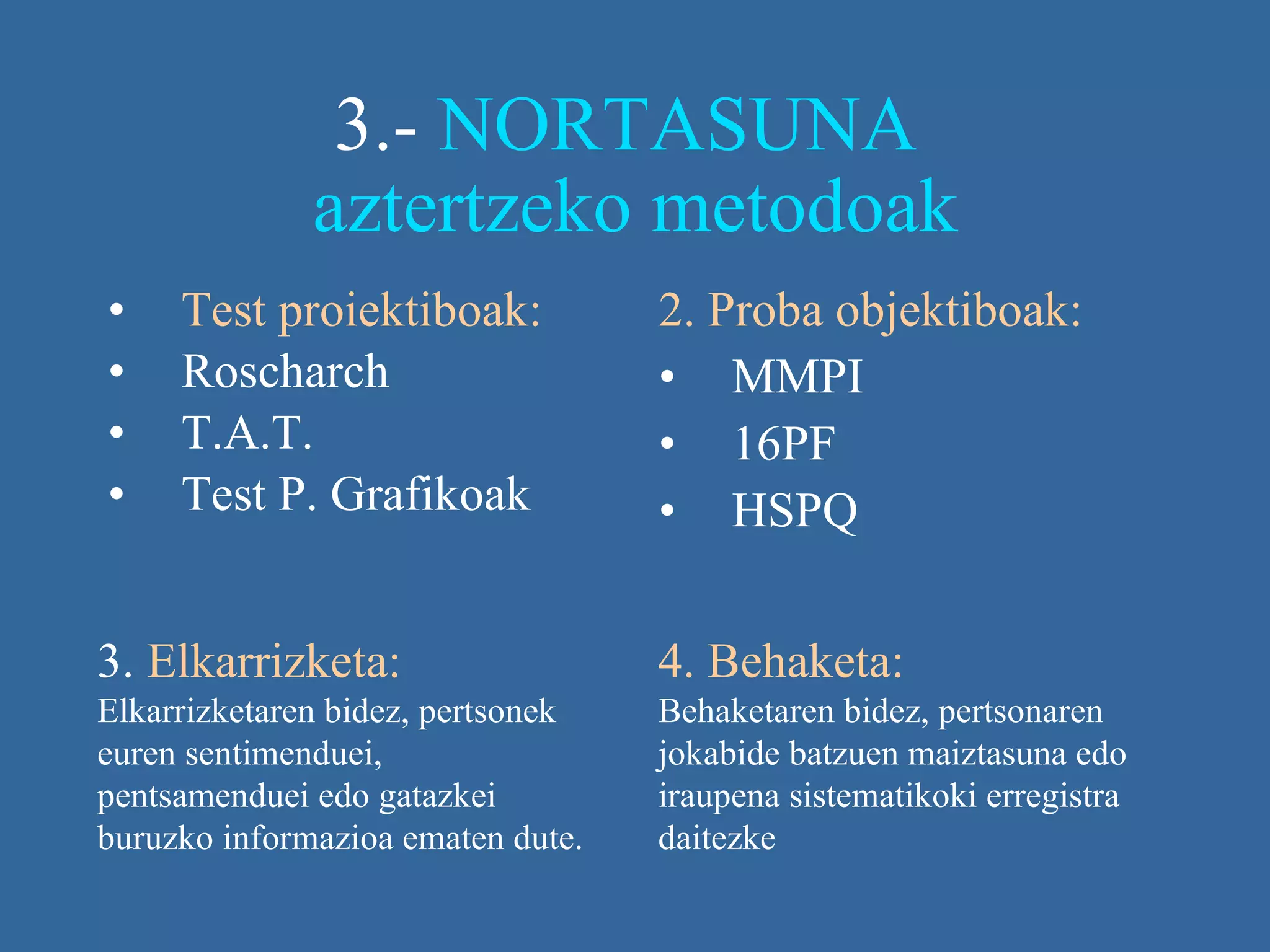 3.-  NORTASUNA  aztertzeko metodoak Test proiektiboak: Roscharch T.A.T. Test P. Grafikoak 2. Proba objektiboak: MMPI 16PF HSPQ 3.  Elkarrizketa:  Elkarrizketaren bidez, pertsonek euren sentimenduei, pentsamenduei edo gatazkei buruzko informazioa ematen dute.   4. Behaketa:  Behaketaren bidez, pertsonaren jokabide batzuen maiztasuna edo iraupena sistematikoki erregistra daitezke   