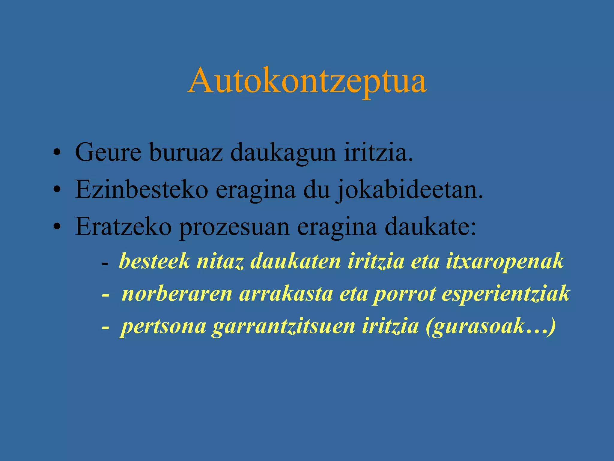 Autokontzeptua Geure buruaz daukagun iritzia. Ezinbesteko eragina du jokabideetan. Eratzeko prozesuan eragina daukate:  -  besteek nitaz daukaten iritzia eta itxaropenak  -  norberaren arrakasta eta porrot esperientziak -  pertsona garrantzitsuen iritzia (gurasoak…) 