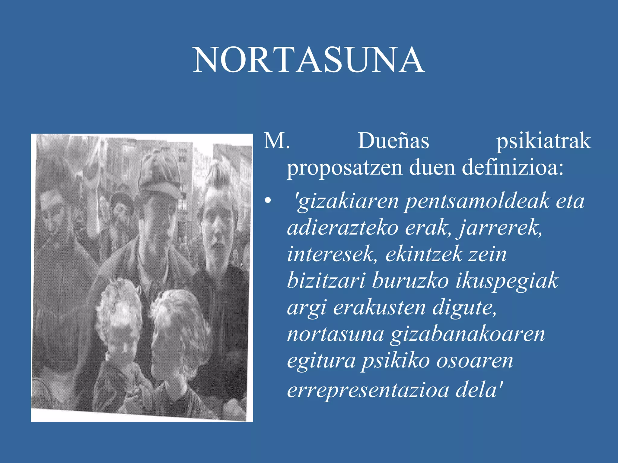 NORTASUNA M. Dueñas psikiatrak proposatzen duen definizioa: 'gizakiaren pentsamoldeak eta adierazteko erak, jarrerek, interesek, ekintzek zein bizitzari buruzko ikuspegiak argi erakusten digute, nortasuna gizabanakoaren egitura psikiko osoaren errepresentazioa dela'   