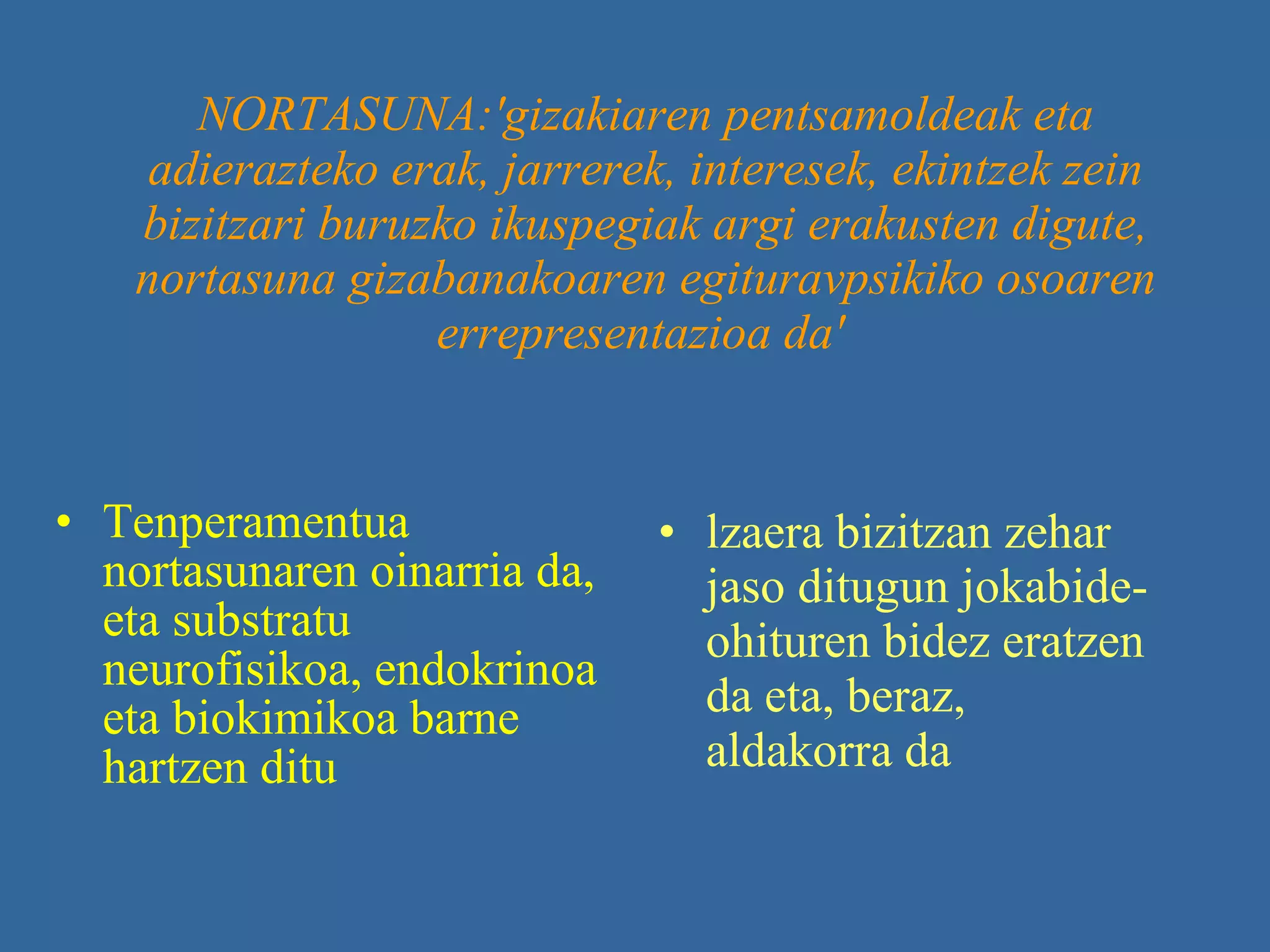 NORTASUNA:'gizakiaren pentsamoldeak eta adierazteko erak, jarrerek, interesek, ekintzek zein bizitzari buruzko ikuspegiak argi erakusten digute, nortasuna gizabanakoaren egituravpsikiko osoaren errepresentazioa da'   Tenperamentua nortasunaren oinarria da, eta substratu neurofisikoa, endokrinoa eta biokimikoa barne hartzen ditu   lzaera bizitzan zehar jaso ditugun jokabide-ohituren bidez eratzen da eta, beraz, aldakorra da   