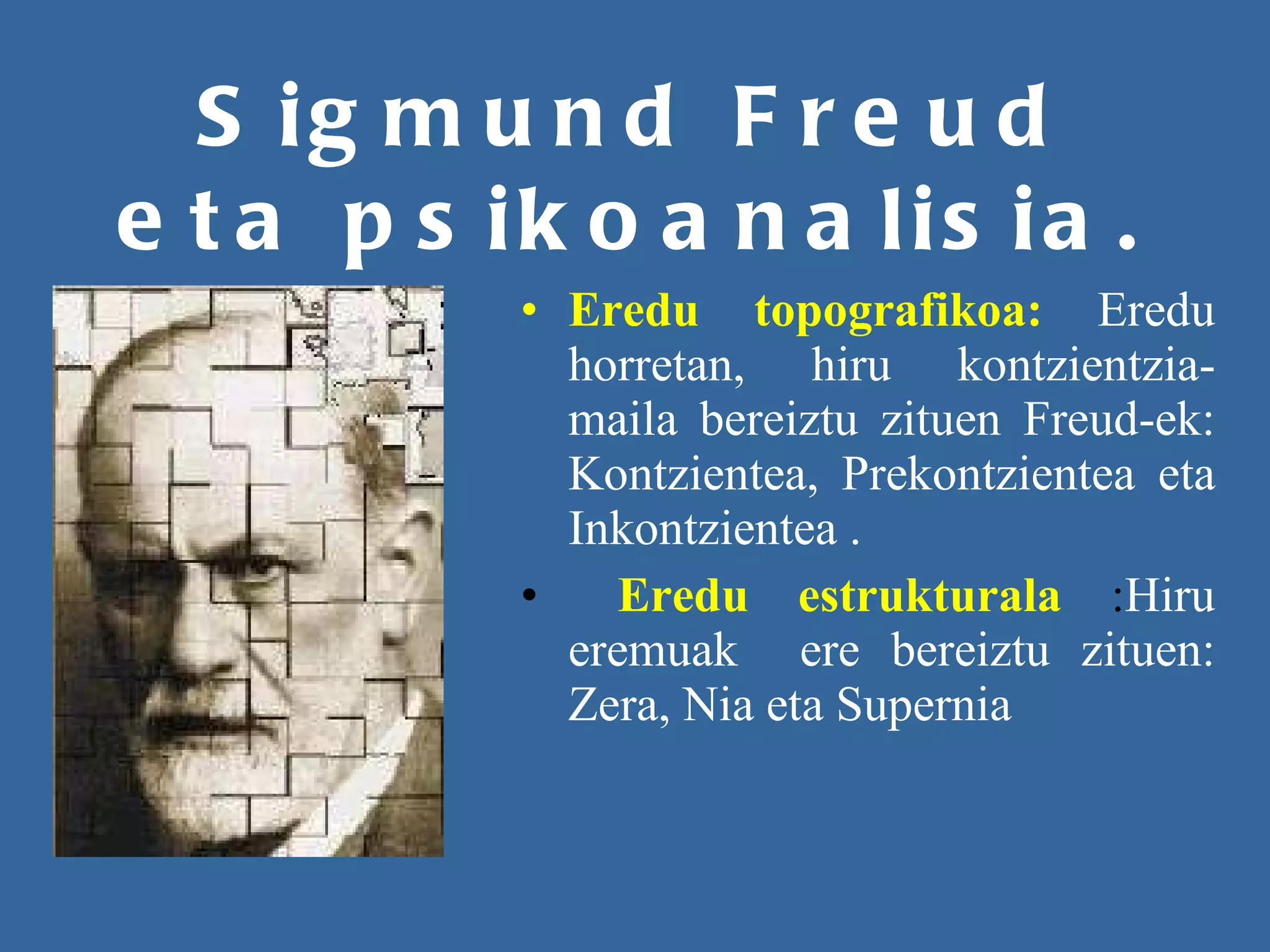 Sigmund Freud eta psikoanalisia. Eredu topografikoa:   Eredu horretan, hiru kontzientzia-maila bereiztu zituen Freud-ek:   Kontzientea, Prekontzientea eta Inkontzientea . Eredu estrukturala   : Hiru eremuak  ere bereiztu zituen: Zera, Nia eta Supernia 
