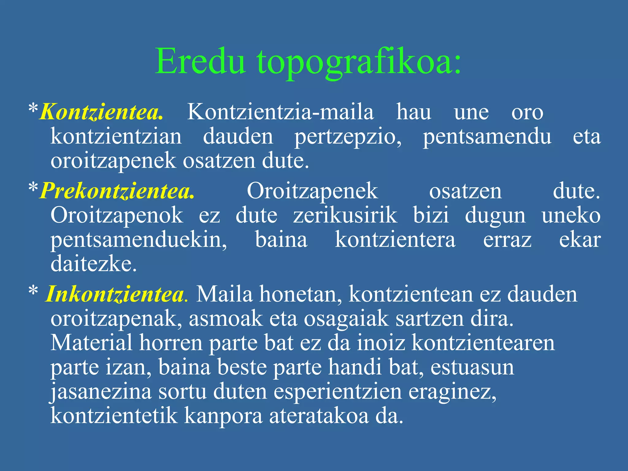 Eredu topografikoa: * Kontzientea.   Kontzientzia-maila hau une oro  kontzientzian dauden pertzepzio, pentsamendu eta oroitzapenek osatzen dute. * Prekontzientea.  Oroitzapenek osatzen dute. Oroitzapenok ez dute zerikusirik bizi dugun uneko pentsamenduekin, baina kontzientera erraz ekar daitezke. *  Inkontzientea .   Maila honetan, kontzientean ez dauden oroitzapenak, asmoak eta osagaiak sartzen dira. Material horren parte bat ez da inoiz kontzientearen parte izan, baina beste parte handi bat, estuasun jasanezina sortu duten esperientzien eraginez, kontzientetik kanpora ateratakoa da.   