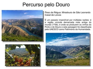 Percurso pelo Douro
Peso da Régua: Miradouro de São Leonardo
Casal de Loivos
É um passeio imperdível por múltiplas razões: é
a região vinícola demarcada mais antiga do
mundo (1756), é onde se produzem os vinhos do
Porto e do Douro e esta paisagem foi classificada
pela UNESCO como Património da Humanidade.
 