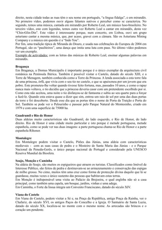 direito, nesta cidade todas as ruas têm o seu nome em português, “a língua fidalga”, e em mirandês.
No primeiro vídeo, podemos ouvir alguns falantes nativos e perceber como se caracteriza. No
segundo, temos uma música, cantada em mirandês por Roberto Leal, um músico luso-brasileiro. No
terceiro vídeo, este com legendas, temos outra vez Roberto Leal a cantar em mirandês, desta vez
“Chin-Glin-Din”. Este vídeo é interessante porque, num concerto, em Lisboa, ouvi um grupo
asturiano cantar a mesma música, que, por acaso, gravei com a câmara. São os Asturiana Mining
Company e a música em questão é a “Indo You”.
Por fim, uma tradição típica de Miranda do Douro, e usada nas celebrações do Europeu de 2004 em
Portugal, são os “pauliteiros”, uma dança que imita uma luta com paus. No último vídeo podemos
ver um exemplo.
Exemplo de actividades: com as letras das músicas de Roberto Leal, ensinar algumas palavras em
mirandês.
Bragança
Em Bragança, a Domus Municipalis é importante porque é o único exemplar da arquitectura civil
românica na Península Ibérica. Também é possível visitar o Castelo, datado do século XIII, e a
Torre de Menagem, também conhecida como a Torre da Princesa. A lenda associada a esta torre fala
de uma princesa, órfã, que vivia com o seu tio no castelo, e que se apaixonou por um jovem que era
pobre. Este prometeu-lhe voltar quando tivesse feito fortuna, mas, passados 10 anos, e como o rapaz
nunca mais voltava, o tio decidiu que a princesa deveria casar com um pretendente escolhido por si.
Como esta não aceitou, uma noite o tio disfarçou-se de fantasma e subiu ao seu quarto para a forçar
a fazê-lo. Quando esta estava quase a dizer que sim, entrou um raio de sol por uma das duas portas
da torre e foi descoberto. Desde esse dia que as portas têm o nome de Porta da Traição e Porta do
Sol. Também se pode ver o Pelourinho e passear pelo Parque Natural do Montesinho, criado em
1979 e com uma superfície de 75000 ha.
Guadramil e Rio de Honor
Duas aldeias muito características são Guadramil, do lado esquerdo, e Rio de Honor, do lado
direito. Rio de Honor é uma cidade muito particular e isto porque é metade portuguesa, metade
espanhola, como se pode ver nas duas imagens: a parte portuguesa chama-se Rio de Honor e a parte
espanhola Rihonor.
Montalegre
Em Montalegre podem visitar o Castelo, Pitões das Júnias, uma aldeia com características
medievais - com as suas casas de pedra e o Mosteiro de Santa Maria das Júnias - e o Parque
Nacional da Peneda-Gerês, o único parque nacional de Portugal e considerado pela UNESCO
Reserva Mundial da Biosfera.
Soajo, Monção e Caminha
Na aldeia do Soajo, são muitos os espigueiros que atraem os turistas. Classificados como Imóvel de
Interesse Público, são feitos de pedra e destinavam-se ao armazenamento e conservação das espigas
de milho grosso. No cimo, muitos têm uma cruz como forma de protecção divina daquilo que lá se
guardasse, muitas vezes o único sustento das pessoas que habitavam estas terras.
Em Monção é indispensável uma visita ao Palácio da Brejoeira, o qual engloba não só a casa
principal, como também uma capela, um bosque, jardins, vinhas e uma adega.
Em Caminha, o Forte da Ínsua integra um Convento Franciscano, datado do século XIV.
Viana do Castelo
Em Viana do Castelo, podem visitar a Sé e, na Praça da República, antiga Praça da Rainha, ver o
Chafariz, do século XVI, os antigos Paços do Concelho e a Igreja. O Santuário de Santa Luzia,
datado do século XX, localiza-se no monte com o mesmo nome. As arrecadas são brincos e o
coração um pendente.
 