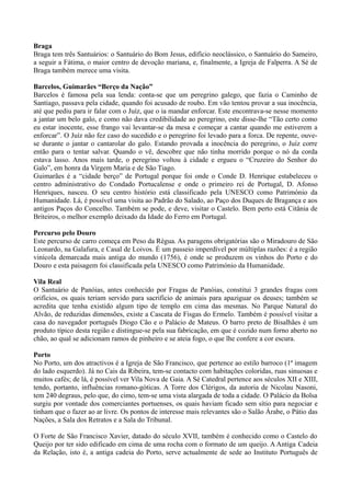 Braga
Braga tem três Santuários: o Santuário do Bom Jesus, edifício neoclássico, o Santuário do Sameiro,
a seguir a Fátima, o maior centro de devoção mariana, e, finalmente, a Igreja de Falperra. A Sé de
Braga também merece uma visita.
Barcelos, Guimarães “Berço da Nação”
Barcelos é famosa pela sua lenda: conta-se que um peregrino galego, que fazia o Caminho de
Santiago, passava pela cidade, quando foi acusado de roubo. Em vão tentou provar a sua inocência,
até que pediu para ir falar com o Juíz, que o ia mandar enforcar. Este encontrava-se nesse momento
a jantar um belo galo, e como não dava credibilidade ao peregrino, este disse-lhe “Tão certo como
eu estar inocente, esse frango vai levantar-se da mesa e começar a cantar quando me estiverem a
enforcar”. O Juíz não fez caso do sucedido e o peregrino foi levado para a forca. De repente, ouve-
se durante o jantar o cantarolar do galo. Estando provada a inocência do peregrino, o Juíz corre
então para o tentar salvar. Quando o vê, descobre que não tinha morrido porque o nó da corda
estava lasso. Anos mais tarde, o peregrino voltou à cidade e ergueu o “Cruzeiro do Senhor do
Galo”, em honra da Virgem Maria e de São Tiago.
Guimarães é a “cidade berço” de Portugal porque foi onde o Conde D. Henrique estabeleceu o
centro administrativo do Condado Portucalense e onde o primeiro rei de Portugal, D. Afonso
Henriques, nasceu. O seu centro histório está classificado pela UNESCO como Património da
Humanidade. Lá, é possível uma visita ao Padrão do Salado, ao Paço dos Duques de Bragança e aos
antigos Paços do Concelho. Também se pode, e deve, visitar o Castelo. Bem perto está Citânia de
Briteiros, o melhor exemplo deixado da Idade do Ferro em Portugal.
Percurso pelo Douro
Este percurso de carro começa em Peso da Régua. As paragens obrigatórias são o Miradouro de São
Leonardo, na Galafura, e Casal de Loivos. É um passeio imperdível por múltiplas razões: é a região
vinícola demarcada mais antiga do mundo (1756), é onde se produzem os vinhos do Porto e do
Douro e esta paisagem foi classificada pela UNESCO como Património da Humanidade.
Vila Real
O Santuário de Panóias, antes conhecido por Fragas de Panóias, constitui 3 grandes fragas com
orifícios, os quais teriam servido para sacrifício de animais para apaziguar os deuses; também se
acredita que tenha existido algum tipo de templo em cima das mesmas. No Parque Natural do
Alvão, de reduzidas dimensões, existe a Cascata de Fisgas do Ermelo. Também é possível visitar a
casa do navegador português Diogo Cão e o Palácio de Mateus. O barro preto de Bisalhães é um
produto típico desta região e distingue-se pela sua fabricação, em que é cozido num forno aberto no
chão, ao qual se adicionam ramos de pinheiro e se ateia fogo, o que lhe confere a cor escura.
Porto
No Porto, um dos atractivos é a Igreja de São Francisco, que pertence ao estilo barroco (1ª imagem
do lado esquerdo). Já no Cais da Ribeira, tem-se contacto com habitações coloridas, ruas sinuosas e
muitos cafés; de lá, é possível ver Vila Nova de Gaia. A Sé Catedral pertence aos séculos XII e XIII,
tendo, portanto, influências romano-góticas. A Torre dos Clérigos, da autoria de Nicolau Nasoni,
tem 240 degraus, pelo que, do cimo, tem-se uma vista alargada de toda a cidade. O Palácio da Bolsa
surgiu por vontade dos comerciantes portuenses, os quais haviam ficado sem sítio para negociar e
tinham que o fazer ao ar livre. Os pontos de interesse mais relevantes são o Salão Árabe, o Pátio das
Nações, a Sala dos Retratos e a Sala do Tribunal.
O Forte de São Francisco Xavier, datado do século XVII, também é conhecido como o Castelo do
Queijo por ter sido edificado em cima de uma rocha com o formato de um queijo. A Antiga Cadeia
da Relação, isto é, a antiga cadeia do Porto, serve actualmente de sede ao Instituto Português de
 