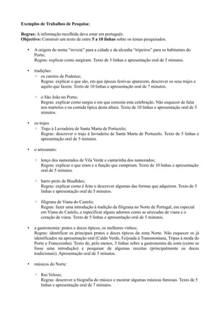 Exemplos de Trabalhos de Pesquisa:
Regras: A informação recolhida deve estar em português.
Objectivo: Construir um texto de entre 5 a 10 linhas sobre os temas pesquisados.
• A origem do nome “invicta” para a cidade e da alcunha “tripeiros” para os habitantes do
Porto;
Regras: explicar como surgiram. Texto de 5 linhas e apresentação oral de 5 minutos.
• tradições:
◦ os caretos de Podence;
Regras: explicar o que são, em que épocas festivas aparecem, descrever os seus trajes e
aquilo que fazem. Texto de 10 linhas e apresentação oral de 7 minutos.
◦ o São João no Porto;
Regras: explicar como surgiu e em que consiste esta celebração. Não esquecer de falar
nos martelos e na comida típica desta altura. Texto de 10 linhas e apresentação oral de 5
minutos.
• os trajes
◦ Trajo à Lavradeira de Santa Marta de Portuzelo;
Regras: descrever o trajo à lavradeira de Santa Marta de Portuzelo. Texto de 5 linhas e
apresentação oral de 5 minutos.
• o artesanato:
◦ lenço dos namorados de Vila Verde e cantarinha dos namorados;
Regras: explicar o que eram e a função que cumpriam. Texto de 10 linhas e apresentação
oral de 5 minutos.
◦ barro preto de Bisalhães;
Regras: explicar como é feito e descrever algumas das formas que adquirem. Texto de 5
linhas e apresentação oral de 5 minutos.
◦ filigrana de Viana do Castelo;
Regras: fazer uma introdução à tradição da filigrana no Norte de Portugal, em especial
em Viana do Castelo, e especificar alguns adornos como as arrecadas de viana e o
coração de viana. Texto de 5 linhas e apresentação oral de 5 minutos.
• a gastronomia: pratos e doces típicos, os melhores vinhos;
Regras: identificar os principais pratos e doces típicos da zona Norte. Não esquecer os já
identificados na apresentação oral (Caldo Verde, Feijoada à Transmontana, Tripas à moda do
Porto e Francesinha). Texto de, pelo menos, 5 linhas sobre a gastronomia da zona (como se
fosse uma introdução) e pesquisar de algumas receitas (principalmente os doces
tradicionais). Apresentação oral de 5 minutos.
• músicos do Norte:
◦ Rui Veloso;
Regras: descrever a biografia do músico e mostrar algumas músicas famosas. Texto de 5
linhas e apresentação oral de 7 minutos.
 