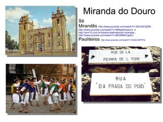 Miranda do Douro
Sé
Mirandês http://www.youtube.com/watch?v=3SIv2sF5jOM ;
http://www.youtube.com/watch?v=MNqbQnwamuI e
http://som13.com.br/roberto-leal/redondo-mirandes ;
http://www.youtube.com/watch?v=BkGRMdYgsEU
Pauliteiros http://www.youtube.com/watch?v=DoQuYePHF0c
 