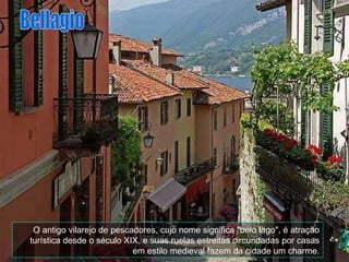 O antigo vilarejo de pescadores, cujo nome significa "belo lago", é atração turística desde o século XIX, e suas ruelas estreitas circundadas por casas em estilo medieval fazem da cidade um charme. Bellagio 