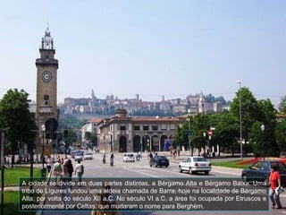 A cidade se divide em duas partes distintas, a Bérgamo Alta e Bérgamo Baixa .  Uma tribo de Lígures fundou uma aldeia chamada de Barra, hoje na localidade de Bérgamo Alta, por volta do século XII a.C. No século VI a.C, a área foi ocupada por Etruscos e posteriormente por Celtas, que mudaram o nome para Berghèm.  