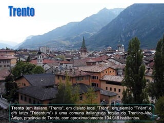 Trento  (em italiano "Trento", em dialeto local "Trènt", em alemão "Trient" e em latim "Tridentum") é uma comuna italiana da região do Trentino-Alto Ádige, província de Trento, com aproximadamente 104.946 habitantes. Trento 