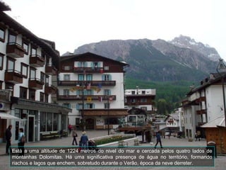 Está a uma altitude de 1224 metros do nivel do mar e cercada pelos quatro lados de montanhas Dolomitas.  Há uma significativa presença de água no território, formando riachos e lagos que enchem, sobretudo durante o Verão, época da neve derreter.  