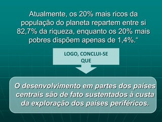 Atualmente, os 20% mais ricos da
 população do planeta repartem entre si
82,7% da riqueza, enquanto os 20% mais
   pobres dispõem apenas de 1,4%.“
              LOGO, CONCLUI-SE
                    QUE



O desenvolvimento em partes dos países
centrais são de fato sustentados à custa
 da exploração dos países periféricos.
 