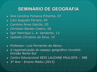 SEMINÁRIO DE GEOGRAFIA
   Ana Carolina Fonseca Pimenta, 03
   Caio Augusto Ferraro, 04
   Caroline Alves Galvão, 05
   Christian Bardez Castro, 06
   Igor Henrique L. A. Vanderlei, 12
   Isabelle Christine da Silva, 15

   Professor: Luís Fernando de Abreu
   A regionalização do espaço geográfico mundial:
    Divisão Norte-Sul
   Centro Educacional SESI LAUZANE PAULISTA – 388
   3º Ano - Ensino Médio (2013)
 