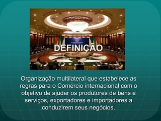 DEFINIÇÃO


Organização multilateral que estabelece as
regras para o Comércio internacional com o
 objetivo de ajudar os produtores de bens e
  serviços, exportadores e importadores a
         conduzirem seus negócios.
 