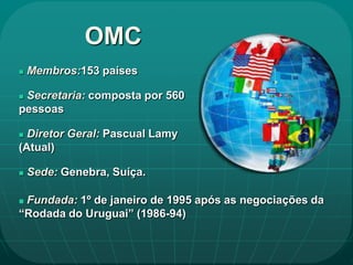 OMC
   Membros:153 países

Secretaria: composta por 560
pessoas

 Diretor Geral: Pascual Lamy
(Atual)

   Sede: Genebra, Suíça.

Fundada: 1º de janeiro de 1995 após as negociações da
“Rodada do Uruguai” (1986-94)
 
