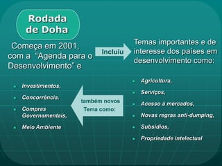 Rodada
      de Doha
                                       Temas importantes e de
 Começa em 2001,
                             Incluiu   interesse dos países em
com a “Agenda para o
                                       desenvolvimento como:
Desenvolvimento” e
                                          Agricultura,
    Investimentos,
                                          Serviços,
    Concorrência.
                       também novos       Acesso à mercados,
    Compras            Tema como:
     Governamentais,                      Novas regras anti-dumping,

    Meio Ambiente                        Subsídios,

                                          Propriedade intelectual
 