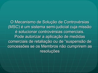 O Mecanismo de Solução de Controvérsias
(MSC) é um sistema semi-judicial cuja missão
   é solucionar controvérsias comerciais.
   Pode autorizar a aplicação de medidas
comerciais de retaliação ou de “suspensão de
concessões se os Membros não cumprirem as
                 resoluções
 