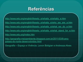 Referências
http://www.wto.org/english/thewto_e/whatis_e/whatis_e.htm
http://www.wto.org/english/thewto_e/whatis_e/who_we_are_e.htm
http://www.wto.org/english/thewto_e/whatis_e/what_we_do_e.htm
http://www.wto.org/english/thewto_e/whatis_e/what_stand_for_e.htm
http://www.wto.org/index.htm
http://geografia-meioambiente.blogspot.com.br/2011/03/8-ano-
paises-do-norte-desenvolvidos.html
Geografia – Espaço e Vivência. Levon Boligian e Andressa Alves
 