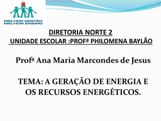 Profª Ana Maria Marcondes de Jesus
TEMA: A GERAÇÃO DE ENERGIA E
OS RECURSOS ENERGÉTICOS.
DIRETORIA NORTE 2
UNIDADE ESCOLAR :PROFª PHILOMENA BAYLÃO
 