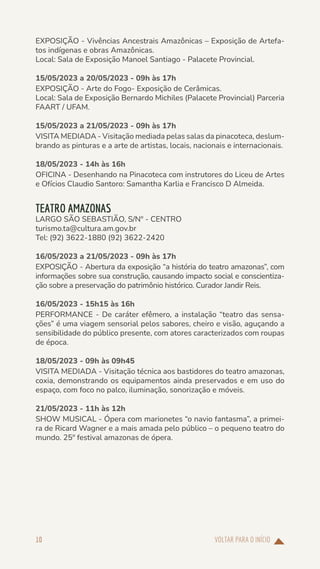 VOLTAR PARA O INÍCIO
10
EXPOSIÇÃO - Vivências Ancestrais Amazônicas – Exposição de Artefa-
tos indígenas e obras Amazônicas.
Local: Sala de Exposição Manoel Santiago - Palacete Provincial.
15/05/2023 a 20/05/2023 - 09h às 17h
EXPOSIÇÃO - Arte do Fogo- Exposição de Cerâmicas.
Local: Sala de Exposição Bernardo Michiles (Palacete Provincial) Parceria
FAART / UFAM.
15/05/2023 a 21/05/2023 - 09h às 17h
VISITA MEDIADA - Visitação mediada pelas salas da pinacoteca, deslum-
brando as pinturas e a arte de artistas, locais, nacionais e internacionais.
18/05/2023 - 14h às 16h
OFICINA - Desenhando na Pinacoteca com instrutores do Liceu de Artes
e Ofícios Claudio Santoro: Samantha Karlia e Francisco D Almeida.
TEATRO AMAZONAS
LARGO SÃO SEBASTIÃO, S/Nº - CENTRO
turismo.ta@cultura.am.gov.br
Tel: (92) 3622-1880 (92) 3622-2420
16/05/2023 a 21/05/2023 - 09h às 17h
EXPOSIÇÃO - Abertura da exposição “a história do teatro amazonas”, com
informações sobre sua construção, causando impacto social e conscientiza-
ção sobre a preservação do patrimônio histórico. Curador Jandir Reis.
16/05/2023 - 15h15 às 16h
PERFORMANCE - De caráter efêmero, a instalação “teatro das sensa-
ções” é uma viagem sensorial pelos sabores, cheiro e visão, aguçando a
sensibilidade do público presente, com atores caracterizados com roupas
de época.
18/05/2023 - 09h às 09h45
VISITA MEDIADA - Visitação técnica aos bastidores do teatro amazonas,
coxia, demonstrando os equipamentos ainda preservados e em uso do
espaço, com foco no palco, iluminação, sonorização e móveis.
21/05/2023 - 11h às 12h
SHOW MUSICAL - Ópera com marionetes “o navio fantasma”, a primei-
ra de Ricard Wagner e a mais amada pelo público – o pequeno teatro do
mundo. 25º festival amazonas de ópera.
 