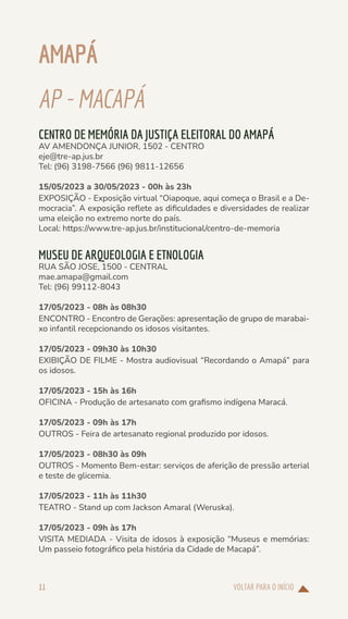 VOLTAR PARA O INÍCIO
11
AMAPÁ
AP-MACAPÁ
CENTRO DE MEMÓRIA DA JUSTIÇA ELEITORAL DO AMAPÁ
AV AMENDONÇA JUNIOR, 1502 - CENTRO
eje@tre-ap.jus.br
Tel: (96) 3198-7566 (96) 9811-12656
15/05/2023 a 30/05/2023 - 00h às 23h
EXPOSIÇÃO - Exposição virtual “Oiapoque, aqui começa o Brasil e a De-
mocracia”. A exposição reflete as dificuldades e diversidades de realizar
uma eleição no extremo norte do país.
Local: https://www.tre-ap.jus.br/institucional/centro-de-memoria
MUSEU DE ARQUEOLOGIA E ETNOLOGIA
RUA SÃO JOSE, 1500 - CENTRAL
mae.amapa@gmail.com
Tel: (96) 99112-8043
17/05/2023 - 08h às 08h30
ENCONTRO - Encontro de Gerações: apresentação de grupo de marabai-
xo infantil recepcionando os idosos visitantes.
17/05/2023 - 09h30 às 10h30
EXIBIÇÃO DE FILME - Mostra audiovisual “Recordando o Amapá” para
os idosos.
17/05/2023 - 15h às 16h
OFICINA - Produção de artesanato com grafismo indígena Maracá.
17/05/2023 - 09h às 17h
OUTROS - Feira de artesanato regional produzido por idosos.
17/05/2023 - 08h30 às 09h
OUTROS - Momento Bem-estar: serviços de aferição de pressão arterial
e teste de glicemia.
17/05/2023 - 11h às 11h30
TEATRO - Stand up com Jackson Amaral (Weruska).
17/05/2023 - 09h às 17h
VISITA MEDIADA - Visita de idosos à exposição “Museus e memórias:
Um passeio fotográfico pela história da Cidade de Macapá”.
 