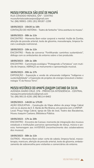 VOLTAR PARA O INÍCIO
12
MUSEU FORTALEZA SÃO JOSÉ DE MACAPÁ
RUA CÂNDIDO MENDES, S/Nº - CENTRO
museufortalezadesaojose@gmail.com
Tel: (96) 99901-1951 (91) 99187-1299
18/05/2023 - 15h30 às 16h
CONTAÇÃO DE HISTÓRIA - Teatro de fantoche “Uma aventura no museu”.
18/05/2023 - 08h às 11h
ENCONTRO - Momento Bem-estar corporal e mental: Aulão de Zumba,
aferição de pressão arterial, teste de glicemia, massoterapia, limpeza fa-
cial e avaliação nutricional.
18/05/2023 - 10h às 11h
ENCONTRO - Roda de conversa “Fortificando: caminhos sustentáveis”,
diálogo com os ambulantes do entorno sobre o lixo produzido.
18/05/2023 - 16h às 18h
ENCONTRO - Caminhada ecológica “Protegendo a Fortaleza” com muti-
rão de limpeza, ABRAÇO ao monumento e apresentação musical.
18/05/2023 - 09h às 17h
EXPOSIÇÃO - Exposição e venda de artesanato indígena “Indígenas e
sustentabilidade” e Exposição de projetos de energia renovável e biotec-
nologia “É da Nossa Terra”.
MUSEU HISTÓRICO DO AMAPÁ JOAQUIM CAETANO DA SILVA
AVENIDA MARIO CRUZ, 376 - PRÉDIO DA INTENDÊNCIA - CENTRAL
mjoaquimcaetanodasilva@gmail.com
Tel: (96) 99115-6291 (96) 98114-8462
19/05/2023 - 14h30 às 17h30
AÇÃO EDUCATIVA - Construção do Mapa afetivo da praça Veiga Cabral
com os os alunos da E. E. Barão do Rio Branco, em parceria com a UNIFAP.
Local: Praça Veiga Cabral, Igreja de São de José, Teatro das Bacabeiras,
Museu Joaquim Caetano, Biblioteca Pública.
19/05/2023 - 17h às 20h
ENCONTRO - Encontro de Canoas: momento de integração dos museus
estaduais e instituições parceiras apresentação de dança, música e po-
esia; homenagem aos inVISÍVEIS (reconhecimento dos colaboradores
dos museus)
19/05/2023 - 08h às 11h
OUTROS - Momento Bem-estar: corte de cabelo, limpeza facial, masso-
terapia, manicure, aferição de pressão arterial, teste de glicemia, embele-
zamento de sobrancelha para visitantes e comerciários do entorno.
 