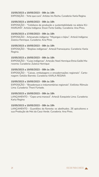 VOLTAR PARA O INÍCIO
14
15/05/2023 a 19/05/2023 - 08h às 18h
EXPOSIÇÃO - “Arte que cura”. Artista: Iris Rocha. Curadoria: Karla Regina.
15/05/2023 a 19/05/2023 - 08h às 18h
EXPOSIÇÃO - “Cotidiano de produção e sustentabilidade na aldeia KU-
MARUMÂ”. Artista Indígena: Elson Forte Galiby. Curadoria: Ana Pires.
15/05/2023 a 17/05/2023 - 08h às 18h
EXPOSIÇÃO - Artesanato indígena: “Miçangas e bijou”. Artesã Indígena:
Zuleica Henrique. Curadoria: Ana Pires
15/05/2023 a 19/05/2023 - 08h às 18h
EXPOSIÇÃO - “Biojóias indígenas”. Artesã Franwayana. Curadoria: Karla
Regina.
15/05/2023 a 19/05/2023 - 08h às 18h
EXPOSIÇÃO - “Cuias indígenas”. Artesão: Noel Henrique Etnia Galibi Ma-
rworno. Curadoria: Zuleica Henrique
15/05/2023 a 19/05/2023 - 08h às 18h
EXPOSIÇÃO - “Caixas, embalagens e encadernações regionais”. Carto-
nagem: Getúlio Barreto. Curadoria: KARLA REGINA
15/05/2023 a 19/05/2023 - 08h às 18h
EXPOSIÇÃO - “Bioadereços e indumentárias regionais”. Estilista: Rômulo
Lima .Curadoria: Thoni Furtado.
15/05/2023 a 19/05/2023 - 08h às 18h
LANÇAMENTO - “Copo urna maracá”. Artesã: Ezequiele Lima. Curadoria:
Karla Regina
15/05/2023 a 19/05/2023 - 08h às 18h
LANÇAMENTO - Guardiões da floresta: os abelhudos. 26 apicultores e
sua Produção de Mel da Casa Verde. Curadoria: Ana Pires.
 
