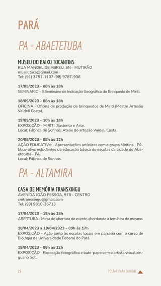 VOLTAR PARA O INÍCIO
15
PARÁ
PA-ABAETETUBA
MUSEU DO BAIXO TOCANTINS
RUA MANOEL DE ABREU, SN - MUTIRÃO
museutoca@gmail.com
Tel: (91) 3751-1107 (98) 9787-936
17/05/2023 - 08h às 18h
SEMINÁRIO - II Seminário de Indicação Geográfica do Brinquedo de Miriti.
18/05/2023 - 08h às 18h
OFICINA - Oficina de produção de brinquedos de Miriti (Mestre Artesão
Valdeli Costa).
19/05/2023 - 10h às 18h
EXPOSIÇÃO - MIRITI: Sustento e Arte.
Local: Fábrica de Sonhos: Atelie do artesão Valdeli Costa.
20/05/2023 - 08h às 12h
AÇÃO EDUCATIVA - Apresentações artísticas com o grupo Miritins - Pú-
blico-alvo: estudantes da educação básica de escolas da cidade de Aba-
etetuba - PA.
Local: Fábrica de Sonhos.
PA-ALTAMIRA
CASA DE MEMÓRIA TRANSXINGU
AVENIDA JOÃO PESSOA, 978 - CENTRO
cmtransxingu@gmail.com
Tel: (93) 9810-36713
17/04/2023 - 15h às 18h
ABERTURA - Mesa de abertura do evento abordando a temática do mesmo.
18/04/2023 a 19/04/2023 - 09h às 17h
EXPOSIÇÃO - Ação junto às escolas locais em parceria com o curso de
Biologia da Universidade Federal do Pará.
19/04/2023 - 09h às 12h
EXPOSIÇÃO - Exposição fotográfica e bate-papo com o artista visual xin-
guano Soll.
 