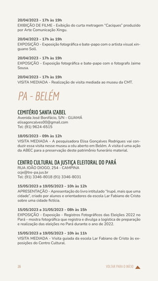 VOLTAR PARA O INÍCIO
16
20/04/2023 - 17h às 19h
EXIBIÇÃO DE FILME - Exibição do curta metragem “Caciques” produzido
por Arte Comunicação Xingu.
20/04/2023 - 17h às 19h
EXPOSIÇÃO - Exposição fotográfica e bate-papo com o artista visual xin-
guano Soll.
20/04/2023 - 17h às 19h
EXPOSIÇÃO - Exposição fotográfica e bate-papo com o fotografo Jaime
Sousa.
20/04/2023 - 17h às 19h
VISITA MEDIADA - Realização de visita mediada ao museu da CMT.
PA-BELÉM
CEMITÉRIO SANTA IZABEL
Avenida José Bonifácio, S/N - GUAMÁ
elisagoncalves00@gmail.com
Tel: (91) 9624-6515
18/05/2023 - 09h às 12h
VISITA MEDIADA - A pesquisadora Elisa Gonçalves Rodrigues vai con-
duzir essa visita nesse museu a céu aberto em Belém. A visita é uma ação
da ABEC para a preservação deste patrimônio funerário material.
CENTRO CULTURAL DA JUSTIÇA ELEITORAL DO PARÁ
RUA JOÃO DIOGO, 254 - CAMPINA
ccje@tre-pa.jus.br
Tel: (91) 3346-8018 (91) 3346-8031
15/05/2023 a 19/05/2023 - 10h às 12h
APRESENTAÇÃO - Apresentação do livro intitulado “Irupé, mais que uma
cidade”, criado por alunos e orientadores da escola Lar Fabiano de Cristo
sobre uma cidade fictícia.
15/05/2023 a 31/05/2023 - 08h às 15h
EXPOSIÇÃO - Exposição - Registros Fotográficos das Eleições 2022 no
Pará - mostra fotográfica que registra e divulga a logística de preparação
e realização das eleições no Pará durante o ano de 2022.
15/05/2023 a 19/05/2023 - 10h às 11h
VISITA MEDIADA - Visita guiada da escola Lar Fabiano de Cristo às ex-
posições do Centro Cultural.
 