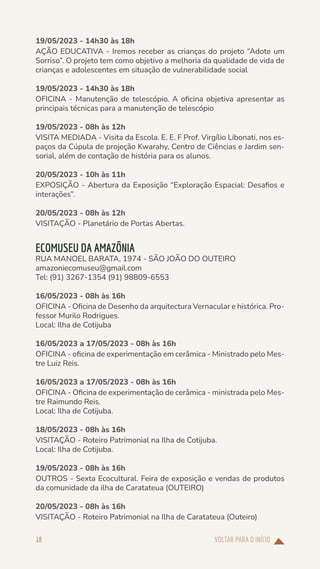 VOLTAR PARA O INÍCIO
18
19/05/2023 - 14h30 às 18h
AÇÃO EDUCATIVA - Iremos receber as crianças do projeto “Adote um
Sorriso”. O projeto tem como objetivo a melhoria da qualidade de vida de
crianças e adolescentes em situação de vulnerabilidade social
19/05/2023 - 14h30 às 18h
OFICINA - Manutenção de telescópio. A oficina objetiva apresentar as
principais técnicas para a manutenção de telescópio
19/05/2023 - 08h às 12h
VISITA MEDIADA - Visita da Escola. E. E. F Prof. Virgílio Libonati, nos es-
paços da Cúpula de projeção Kwarahy, Centro de Ciências e Jardim sen-
sorial, além de contação de história para os alunos.
20/05/2023 - 10h às 11h
EXPOSIÇÃO - Abertura da Exposição “Exploração Espacial: Desafios e
interações”.
20/05/2023 - 08h às 12h
VISITAÇÃO - Planetário de Portas Abertas.
ECOMUSEU DA AMAZÔNIA
RUA MANOEL BARATA, 1974 - SÃO JOÃO DO OUTEIRO
amazoniecomuseu@gmail.com
Tel: (91) 3267-1354 (91) 98809-6553
16/05/2023 - 08h às 16h
OFICINA - Oficina de Desenho da arquitectura Vernacular e histórica. Pro-
fessor Murilo Rodrigues.
Local: Ilha de Cotijuba
16/05/2023 a 17/05/2023 - 08h às 16h
OFICINA - oficina de experimentação em cerâmica - Ministrado pelo Mes-
tre Luiz Reis.
16/05/2023 a 17/05/2023 - 08h às 16h
OFICINA - Oficina de experimentação de cerâmica - ministrada pelo Mes-
tre Raimundo Reis.
Local: Ilha de Cotijuba.
18/05/2023 - 08h às 16h
VISITAÇÃO - Roteiro Patrimonial na Ilha de Cotijuba.
Local: Ilha de Cotijuba.
19/05/2023 - 08h às 16h
OUTROS - Sexta Ecocultural. Feira de exposição e vendas de produtos
da comunidade da ilha de Caratateua (OUTEIRO)
20/05/2023 - 08h às 16h
VISITAÇÃO - Roteiro Patrimonial na Ilha de Caratateua (Outeiro)
 