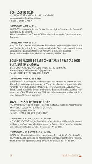 VOLTAR PARA O INÍCIO
19
ECOMUSEU DE BELÉM
AV. GOV. JOSÉ MALCHER, 1291 - NAZARÉ
ecomuseudebelem@gmail.com
Tel: (91) 9888-37687
18/05/2023 - 09h às 12h
OUTROS - Inauguração do Espaço Museológico “Mestres do Paracuri”
(Ecomuseu de Belém).
Local: Liceu Escola de Artes e Ofícios Mestre Raimundo Cardoso-Icoaraci,
Paracuri.
19/05/2023 - 08h às 12h
VISITAÇÃO - Circuito Interativo do Patrimônio Cerâmico do Paracuri. Será
um circuito de visitação aos mestres oleiros do Distrito de Icoaraci, assim
como outros pontos referentes à memória e a cultura do local.
Local: Bairro do Paracuri, distrito de Icoaraci, Belém - PA.
FÓRUM DE MUSEUS DE BASE COMUNITÁRIA E PRÁTICAS SOCIO-
CULTURAIS DA AMAZÔNIA
RUA DOS PARIQUIS VILA LUZITANA, 81 - CREMAÇÃO
forumdemuseusdaamazonia2@gmail.com
Tel: (91)99214-6727 (91) 99615-2575
16/05/2023 - 08h30 às 11h30
SEMINÁRIO - A Política da Memória Negra nos Museus do Estado do Pará.
Mesa Redonda com profissionais do Fórum de Museus da Amazônia, Mo-
vimento Negro (CEDENPA e Malungu), Museu Goeldi e SECULT/DPHAC.
Local: Local: Auditório Eneida de Moraes- Palacete Faciola. Avenida Na-
zaré com a Trav. Doutor Moraes, 194. Inscrição no evento. Melhores infor-
mes lucinha@museu-goeldi.br
MABEU - MUSEU DE ARTE DE BELÉM
TV. PADRE EUTÍQUIO, 1309 - ENTRE CONSELHEIRO E ARCIPRESTE
MANOEL TEODORO - BATISTA CAMPOS
ana.sousa@ccbeu.com.br
Tel: (91) 3221-6116 (91) 9888-38691
15/05/2023 a 21/05/2023 - 14h às 18h
AÇÃO EDUCATIVA - Ação Educativa - Visita Guiada na Exposição #eues-
colhoaterra -Conhecer a história, o próprio fazer artístico, e saber apreciar
uma obra de arte. (Segunda a Sexta das 14h às 18h).
15/05/2023 a 21/05/2023 - 14h às 18h
OFICINA - Mural de desenhos inspirados na Exposição #EuEscolhoATer-
ra. Visita guiada baseada na metodologia triangular (conhecer a história,
fazer artístico e apreciar a arte). Segunda a Sexta das 14h às 18h.
 