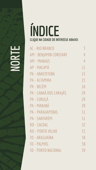 AC - RIO BRANCO 3
AM - BENJAMIN CONSTANT 4
AM - MANAUS 4
AP - MACAPÁ 11
PA - ABAETETUBA 15
PA - ALTAMIRA 15
PA - BELÉM 16
PA - CANAÃ DOS CARAJÁS 29
PA - CURUÇÁ 29
PA - MARABÁ 29
PA - PARAUAPEBAS 31
PA - SANTARÉM 31
RO - CACOAL 32
RO - PORTO VELHO 33
TO - ARAGUAÍNA 38
TO - PALMAS 38
TO - PORTO NACIONAL 39
ÍNDICE
NORTE
CLIQUE NA CIDADE DE INTERESSE ABAIXO:
 