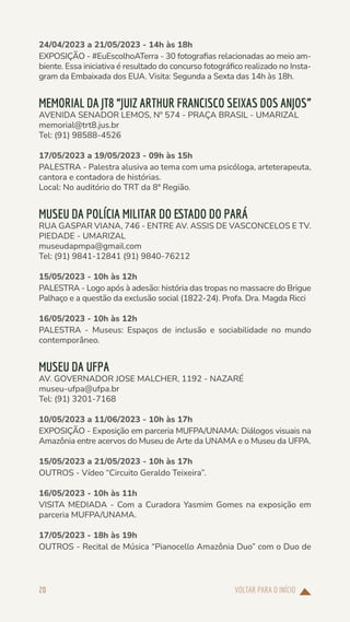 VOLTAR PARA O INÍCIO
20
24/04/2023 a 21/05/2023 - 14h às 18h
EXPOSIÇÃO - #EuEscolhoATerra - 30 fotografias relacionadas ao meio am-
biente. Essa iniciativa é resultado do concurso fotográfico realizado no Insta-
gram da Embaixada dos EUA. Visita: Segunda a Sexta das 14h às 18h.
MEMORIAL DA JT8 “JUIZ ARTHUR FRANCISCO SEIXAS DOS ANJOS”
AVENIDA SENADOR LEMOS, Nº 574 - PRAÇA BRASIL - UMARIZAL
memorial@trt8.jus.br
Tel: (91) 98588-4526
17/05/2023 a 19/05/2023 - 09h às 15h
PALESTRA - Palestra alusiva ao tema com uma psicóloga, arteterapeuta,
cantora e contadora de histórias.
Local: No auditório do TRT da 8ª Região.
MUSEU DA POLÍCIA MILITAR DO ESTADO DO PARÁ
RUA GASPAR VIANA, 746 - ENTRE AV. ASSIS DE VASCONCELOS E TV.
PIEDADE - UMARIZAL
museudapmpa@gmail.com
Tel: (91) 9841-12841 (91) 9840-76212
15/05/2023 - 10h às 12h
PALESTRA - Logo após à adesão: história das tropas no massacre do Brigue
Palhaço e a questão da exclusão social (1822-24). Profa. Dra. Magda Ricci
16/05/2023 - 10h às 12h
PALESTRA - Museus: Espaços de inclusão e sociabilidade no mundo
contemporâneo.
MUSEU DA UFPA
AV. GOVERNADOR JOSE MALCHER, 1192 - NAZARÉ
museu-ufpa@ufpa.br
Tel: (91) 3201-7168
10/05/2023 a 11/06/2023 - 10h às 17h
EXPOSIÇÃO - Exposição em parceria MUFPA/UNAMA: Diálogos visuais na
Amazônia entre acervos do Museu de Arte da UNAMA e o Museu da UFPA.
15/05/2023 a 21/05/2023 - 10h às 17h
OUTROS - Vídeo “Circuito Geraldo Teixeira”.
16/05/2023 - 10h às 11h
VISITA MEDIADA - Com a Curadora Yasmim Gomes na exposição em
parceria MUFPA/UNAMA.
17/05/2023 - 18h às 19h
OUTROS - Recital de Música “Pianocello Amazônia Duo” com o Duo de
 