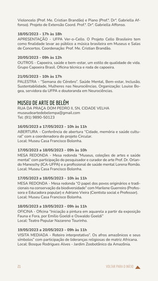 VOLTAR PARA O INÍCIO
21
Violoncelo (Prof. Me. Cristian Brandão) e Piano (Prof.ª. Drª. Gabriella Af-
fonso). Projeto de Extensão Coord. Prof.ª. Drª. Gabriella Affonso.
18/05/2023 - 17h às 18h
APRESENTAÇÃO - UFPA Ver-o-Cello. O Projeto Cello Brasileiro tem
como finalidade levar ao público a música brasileira em Museus e Salas
de Concertos. Coordenação: Prof. Me. Cristian Brandão.
20/05/2023 - 09h às 12h
OUTROS - Capoeira, saúde e bem-estar, um estilo de qualidade de vida.
Grupo Capoeira Brasil. Oficina técnica e roda de capoeira.
21/05/2023 - 10h às 17h
PALESTRA - “Semana do Cérebro”. Saúde Mental, Bem-estar, Inclusão,
Sustentabilidade, Mulheres nas Neurociências. Organização: Louise Bo-
gea, servidora da UFPA e doutoranda em Neurociências.
MUSEU DE ARTE DE BELÉM
RUA DA PRAÇA DOM PEDRO II, SN, CIDADE VELHA
museudeartedebelempa@gmail.com
Tel: (91) 9890-50123
16/05/2023 a 17/05/2023 - 10h às 11h
ABERTURA - Conferência de abertura “Cidade, memória e saúde cultu-
ral” com a coordenadora do projeto Circular.
Local: Museu Casa Francisco Bolonha.
17/05/2023 a 18/05/2023 - 09h às 10h
MESA REDONDA - Mesa redonda “Museus, coleções de artes e saúde
mental” com participação do pesquisador e curador de arte Prof. Dr. Orlan-
do Maneschy (ICA-UFPA) e a profissional de saúde mental Lorena Romão.
Local: Museu Casa Francisco Bolonha.
17/05/2023 a 18/05/2023 - 10h às 11h
MESA REDONDA - Mesa redonda “O papel dos povos originários e tradi-
cionais na conservação da biodiversidade” com Marilene Guerreiro (Profes-
sora e Educadora popular) e Adriano Vieira (Cientista social e Professor).
Local: Museu Casa Francisco Bolonha.
18/05/2023 a 19/05/2023 - 09h às 11h
OFICINA - Oficina “Iniciação a pintura em aquarela a partir da exposição
Fauna e Fora, por Emílio Goeldi e Oswaldo Goeldi”
Local: Teatro Popular Nazareno Tourinho.
19/05/2023 a 20/05/2023 - 09h às 11h
VISITA MEDIADA - Roteiro interpretativo”. Os afros amazônicos e seus
símbolos” com participação de lideranças religiosas de matriz Africana.
Local: Bosque Rodrigues Alves - Jardim Zoobotânico da Amazônia.
 