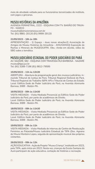 VOLTAR PARA O INÍCIO
23
meio de atividade voltada para os funcionários terceirizados do instituto,
com jogos e gincanas.
MUSEU HISTÓRIAS DA AMAZÔNIA
AVENIDA PERIMETRAL, 2222 - ESQUINA COM TV. BARÃO DO TRIUN-
FO - MARCO
museuha@amazonianossa.com.br
Tel: (91) 9881-20120 (91) 9999-20120
21/05/2023 - 16h às 20h
APRESENTAÇÃO - 1) Espaço - duas novas atrações2) Associação de
Amigos do Museu Histórias da Amazônia - AMUHAMA3) Exposição de
Rochas e Minerais do MUGEO/UFPA. Obs.: Ainda em dúvida, vídeo da
SBG sobre a temática.
MUSEU JUDICIÁRIO ESTADUAL DO PODER JUDICIÁRIO DO PARÁ
AV. NAZARÉ, 582 - ESQUINA COM TRAVESSA RUI BARBOSA - NAZARÉ
museu@tjpa.jus.br
Tel: (91) 3289-7196 (91) 9812-79595
15/05/2023 - 11h às 12h30
ABERTURA - Abertura da programação geral dos museus judiciários, in-
cluindo Tribunal de Justiça do Pará, Tribunal Regional Eleitoral do Pará,
Tribunal Regional do Trabalho-8(PA-AP) e Tribunal de Contas do Estado.
Local: Edifício-Sede do Poder Judiciário do Pará, na Avenida Almirante
Barroso, 3089 - Belém-PA.
16/05/2023 - 09h às 11h30
VISITA MEDIADA - Visita Mediada Presencial ao Edifício-Sede do Poder
Judiciário do Pará, por parte de acadêmicos de Direito.
Local: Edifício-Sede do Poder Judiciário do Pará, na Avenida Almirante
Barroso, 3089 - Belém-PA.
18/05/2023 - 09h às 11h30
VISITA MEDIADA - Visita Mediada Presencial ao Edifício-Sede do Poder
Judiciário do Pará, por parte de acadêmicos de Direito.
Local: Edifício-Sede do Poder Judiciário do Pará, na Avenida Almirante
Barroso, 3089 - Belém-PA.
19/05/2023 - 09h às 11h
VISITA MEDIADA - Visita Mediada de internas do Centro de Reeducação
Feminino ao Palacete/Museu Judiciário Estadual do TJPA (Des. Agnano
de Moura Monteiro Lopes, seguida de apresentação musical das próprias
visitantes.
26/05/2023 - 09h às 12h
AÇÃOEDUCATIVA-AçãodoProjeto“MuseuCriança”,instituídoem2023,
pelo TJPA, após início em 2022. Nesta vez, crianças da Escola Santana do
Aurá participam de ação educativa, contação de histórias e recreação.
 