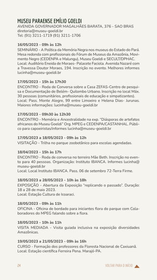 VOLTAR PARA O INÍCIO
24
MUSEU PARAENSE EMÍLIO GOELDI
AVENIDA GOVERNADOR MAGALHÃES BARATA, 376 - SAO BRAS
diretoria@museu-goeldi.br
Tel: (91) 3211-1719 (91) 3211-1706
16/05/2023 - 09h às 12h
SEMINÁRIO - A Política da Memória Negra nos museus do Estado do Pará.
Mesa redonda com profissionais do Fórum de Museus da Amazônia, Movi-
mento Negro (CEDENPA e Malungu), Museu Goeldi e SECULT/DPHAC.
Local: Auditório Eneida de Moraes- Palacete Faciola. Avenida Nazaré com
a Travessa Doutor Moraes, 194. Inscrição no evento. Melhores informes
lucinha@museu-goeldi.br
17/05/2023 - 15h às 17h30
ENCONTRO - Roda de Conversa sobre a Casa ZEFAS-Centro de pesqui-
sa e Documentação de Belém- Quilombo Urbano. Inscrição no local Máx.
30 pessoas (comunitários, profissionais de educação e simpatizantes).
Local: Pass. Monte Alegre, 99 entre Limoeiro e Helena Dias- Jurunas.
Maiores informações: lucinha@museu-goeldi.br
17/05/2023 - 09h30 às 12h30
ENCONTRO - Memória e Ancestralidade na exp. “Diásporas de artefatos
africanos do Museu Goeldi” Org. MPEG e CEDENPA/CASTANHAL. Públi-
co para capoeiristas/informes lucinha@museu-goeldi.br
17/05/2023 a 18/05/2023 - 09h às 12h
VISITAÇÃO - Trilha no parque zoobotânico para escolas agendadas.
18/04/2023 - 15h às 17h
ENCONTRO - Roda de conversa no terreiro Mãe Beth. Inscrição no even-
to para 40 pessoas. Organização: Instituto IBANCA. Informes lucinha@
museu-goeldi.br
Local: Local Instituto IBANCA. Pass. 06 de setembro 72-Terra Firme.
18/05/2023 a 28/05/2023 - 10h às 18h
EXPOSIÇÃO - Abertura da Exposição “replicando o passado”. Duração:
18 a 28 de maio 2023.
Local: Estação Cultura de Icoaraci.
18/05/2023 - 09h às 11h
OFICINA - Oficina de bordado para iniciantes flora do parque com Cola-
boradores do MPEG falando sobre a flora.
18/05/2023 - 10h às 11h
VISITA MEDIADA - Visita guiada inclusiva na exposição diversidades
Amazônicas.
19/05/2023 a 21/05/2023 - 09h às 16h
CURSO - Formação dos professores da Floresta Nacional de Caxiuanã.
Local: Estação científica Ferreira Pena. Marajó-PA.
 