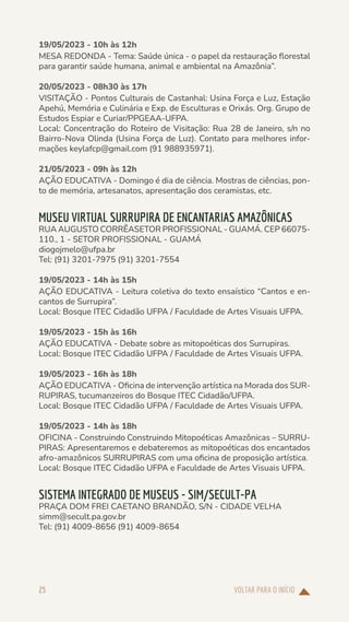 VOLTAR PARA O INÍCIO
25
19/05/2023 - 10h às 12h
MESA REDONDA - Tema: Saúde única - o papel da restauração florestal
para garantir saúde humana, animal e ambiental na Amazônia”.
20/05/2023 - 08h30 às 17h
VISITAÇÃO - Pontos Culturais de Castanhal: Usina Força e Luz, Estação
Apehú, Memória e Culinária e Exp. de Esculturas e Orixás. Org. Grupo de
Estudos Espiar e Curiar/PPGEAA-UFPA.
Local: Concentração do Roteiro de Visitação: Rua 28 de Janeiro, s/n no
Bairro-Nova Olinda (Usina Força de Luz). Contato para melhores infor-
mações keylafcp@gmail.com (91 988935971).
21/05/2023 - 09h às 12h
AÇÃO EDUCATIVA - Domingo é dia de ciência. Mostras de ciências, pon-
to de memória, artesanatos, apresentação dos ceramistas, etc.
MUSEU VIRTUAL SURRUPIRA DE ENCANTARIAS AMAZÔNICAS
RUA AUGUSTO CORRÊASETOR PROFISSIONAL - GUAMÁ. CEP 66075-
110., 1 - SETOR PROFISSIONAL - GUAMÁ
diogojmelo@ufpa.br
Tel: (91) 3201-7975 (91) 3201-7554
19/05/2023 - 14h às 15h
AÇÃO EDUCATIVA - Leitura coletiva do texto ensaístico “Cantos e en-
cantos de Surrupira”.
Local: Bosque ITEC Cidadão UFPA / Faculdade de Artes Visuais UFPA.
19/05/2023 - 15h às 16h
AÇÃO EDUCATIVA - Debate sobre as mitopoéticas dos Surrupiras.
Local: Bosque ITEC Cidadão UFPA / Faculdade de Artes Visuais UFPA.
19/05/2023 - 16h às 18h
AÇÃO EDUCATIVA - Oficina de intervenção artística na Morada dos SUR-
RUPIRAS, tucumanzeiros do Bosque ITEC Cidadão/UFPA.
Local: Bosque ITEC Cidadão UFPA / Faculdade de Artes Visuais UFPA.
19/05/2023 - 14h às 18h
OFICINA - Construindo Construindo Mitopoéticas Amazônicas – SURRU-
PIRAS: Apresentaremos e debateremos as mitopoéticas dos encantados
afro-amazônicos SURRUPIRAS com uma oficina de proposição artística.
Local: Bosque ITEC Cidadão UFPA e Faculdade de Artes Visuais UFPA.
SISTEMA INTEGRADO DE MUSEUS - SIM/SECULT-PA
PRAÇA DOM FREI CAETANO BRANDÃO, S/N - CIDADE VELHA
simm@secult.pa.gov.br
Tel: (91) 4009-8656 (91) 4009-8654
 