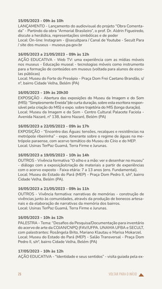 VOLTAR PARA O INÍCIO
26
15/05/2023 - 09h às 10h
LANÇAMENTO - Lançamento do audiovisual do projeto “Obra Comenta-
da” - Partindo da obra “Armorial Brasileiro”, o prof. Dr. Aldrin Figueiredo,
discute a heráldica, representações simbólicas e de poder
Local: On-line: Instagram - @secultpara / Canal de Youtube - Secult Para
/ site dos museus - museus.pa.gov.br
16/05/2023 a 21/05/2023 - 09h às 12h
AÇÃO EDUCATIVA - Web TV: uma experiência com as mídias móveis
nos museus - Educação museal - tecnologias móveis como instrumento
para a formação de conteúdos em museus (voltada para alunos de esco-
las públicas)
Local: Museu do Forte do Presépio - Praça Dom Frei Caetano Brandão, s/
nº, bairro Cidade Velha, Belém (PA)
16/05/2023 - 19h às 20h30
EXPOSIÇÃO - Abertura das exposições do Museu da Imagem e do Som
(MIS): “Simplesmente Eneida”(de curta duração, sobre esta escritora respon-
sável pela criação do MIS) e expo. sobre trajetória do MIS (longa duração).
Local: Museu da Imagem e do Som - Centro Cultural Palacete Faciola -
Avenida Nazaré, nº 138, bairro Nazaré, Belém (PA)
16/05/2023 a 22/05/2023 - 09h às 17h
EXPOSIÇÃO - “Encontro das Águas: tensões, recalques e resistências na
metrópole ribeirinha” - expo. itinerante sobre o regime de águas na me-
trópole paraense, com acervo temático do Museu do Círio e do MEP.
Local: Usinas TerPaz Guamá, Terra Firme e Jurunas.
16/05/2023 a 19/05/2023 - 10h às 14h
OUTROS - Vivência formativa “O olho e a mão: ver e desenhar no museu”
- diálogo com a exposição/criação de materiais a partir de experiências
com o acervo exposto - Faixa etária: 7 a 13 anos (ens. Fundamental).
Local: Museu do Estado do Pará (MEP) - Praça Dom Pedro II, s/nº, bairro
Cidade Velha, Belém (PA).
16/05/2023 a 21/05/2023 - 09h às 11h
OUTROS - Vivência formativa: narrativas de memórias - construção de
vivências junto às comunidades, através da produção de bonecos artesa-
nais e da elaboração de narrativas da memória dos bairros.
Local: Usinas TerPaz Guamá, Terra Firme e Jurunas.
16/05/2023 - 10h às 12h
PALESTRA - Tema: “Desafios da Pesquisa/Documentação para inventário
do acervo de arte da COJAN/CNPQ (FAV/UFPA. UNAMA UFBA e SECULT,
com palestrantes: Rosângela Brito, Mariano Klautau e Marisa Mokarzel.
Local: Museu do Estado do Pará (MEP) - Salão Transversal - Praça Dom
Pedro II, s/nº, bairro Cidade Velha, Belém (PA)
17/05/2023 - 10h às 12h
AÇÃO EDUCATIVA - “Identidade e seus sentidos” - visita guiada pela ex-
 