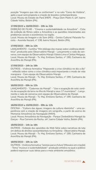 VOLTAR PARA O INÍCIO
27
posição “Imagens que não se conformam” e na sala “Cores da História”,
após a qual será proposta a criação de brasões contemporâneos.
Local: Museu do Estado do Pará (MEP) - Praça Dom Pedro II, s/nº, bairro
Cidade Velha, Belém (PA).
17/05/2023 a 18/05/2023 - 19h às 21h
EXIBIÇÃO DE FILME - “Cinema e sustentabilidade na Amazônia” - Ciclo
de exibição de filmes sobre a Amazônia e as questões relacionadas aos
problemas sociais e econômicos na região.
Local: Museu da Imagem e do Som (MIS) - Centro Cultural Palacete Fa-
ciola - Avenida Nazaré, nº 138, bairro Nazaré, Belém (PA).
17/05/2023 - 09h às 12h
LANÇAMENTO - Cartilha “Mini diálogo das manas sobre violência obsté-
trica”, produzida pelo Observatório Marajó - Lançamento e roda de con-
versa, com equipe do Observatório Marajó: Ediele Lima e Cáritas Melgaço.
Local: Museu do Marajó - Tv. Maj. Emiliano Santos, nº 199, Cachoeira do
Arari/Ilha do Marajó (PA).
17/05/2023 - 14h às 16h
OUTROS - Vivência formativa “Mapeando a crise climática no dia a dia”
- reflexão sobre como a crise climática está impactando o modo de vida
marajoara - Com equipe do Observatório Marajó.
Local: Museu do Marajó - Tv. Maj. Emiliano Santos, nº 199, Cachoeira do
Arari/Ilha do Marajó (PA).
18/05/2023 - 09h às 12h
LANÇAMENTO - “Cadernos do Marajó” - “Uso e ocupação do solo: cená-
rio da ocupação da terra na ilha do Marajó e seus 17 municípios” - Lança-
mento e roda de conversa com equipe do Observatório do Marajó.
Local: Museu do Marajó - Tv. Maj. Emiliano Santos, nº 199, Cachoeira do
Arari/Ilha do Marajó (PA).
18/05/2023 a 19/05/2023 - 09h às 12h
OFICINA - “Cultura das águas: imagens da cultura ribeirinha” - uma ex-
periência com a criação de imagens em serigrafia, a partir do acervo do
Memorial Amazônico da Navegação (MAN).
Local: Museu Amazônico da Navegação - Parque Zoobotânico Mangal da
Garças - Rua Carneiro da Rocha, s/nº, bairro Cidade Velha, Belém (PA).
18/05/2023 - 14h às 16h
OUTROS - Exibição dos episódios da Web Série sobre narrativas de luta
em defesa de direitos socioambientais na Amazônia - Observatório Marajó.
Local: Museu do Marajó - Tv. Maj. Emiliano Santos, nº 199, Cachoeira do
Arari/Ilha do Marajó (PA).
18/05/2023 - 10h às 12h
OUTROS - Vivência formativa “Janelas para o futuro”(Mosaico em criação)
- Tema “museus e sustentabilidade”- produção artística na qual o público
poderá expressar suas ideias para o meio ambiente amazônico.
 