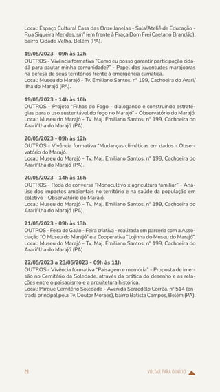 VOLTAR PARA O INÍCIO
28
Local: Espaço Cultural Casa das Onze Janelas - Sala/Ateliê de Educação -
Rua Siqueira Mendes, s/nº (em frente à Praça Dom Frei Caetano Brandão),
bairro Cidade Velha, Belém (PA).
19/05/2023 - 09h às 12h
OUTROS - Vivência formativa “Como eu posso garantir participação cida-
dã para pautar minha comunidade?” - Papel das juventudes marajoaras
na defesa de seus territórios frente à emergência climática.
Local: Museu do Marajó - Tv. Emiliano Santos, nº 199, Cachoeira do Arari/
Ilha do Marajó (PA).
19/05/2023 - 14h às 16h
OUTROS - Projeto “Filhas do Fogo - dialogando e construindo estraté-
gias para o uso sustentável do fogo no Marajó” - Observatório do Marajó.
Local: Museu do Marajó - Tv. Maj. Emiliano Santos, nº 199, Cachoeira do
Arari/Ilha do Marajó (PA).
20/05/2023 - 09h às 12h
OUTROS - Vivência formativa “Mudanças climáticas em dados - Obser-
vatório do Marajó.
Local: Museu do Marajó - Tv. Maj. Emiliano Santos, nº 199, Cachoeira do
Arari/Ilha do Marajó (PA).
20/05/2023 - 14h às 16h
OUTROS - Roda de conversa “Monocultivo x agricultura familiar” - Aná-
lise dos impactos ambientais no território e na saúde da população em
coletivo - Observatório do Marajó.
Local: Museu do Marajó - Tv. Maj. Emiliano Santos, nº 199, Cachoeira do
Arari/Ilha do Marajó (PA).
21/05/2023 - 09h às 13h
OUTROS - Feira do Gallo - Feira criativa - realizada em parceria com a Asso-
ciação “O Museu do Marajó” e a Cooperativa “Lojinha do Museu do Marajó”.
Local: Museu do Marajó - Tv. Maj. Emiliano Santos, nº 199, Cachoeira do
Arari/Ilha do Marajó (PA)
22/05/2023 a 23/05/2023 - 09h às 11h
OUTROS - Vivência formativa “Paisagem e memória” - Proposta de imer-
são no Cemitério da Soledade, através da prática do desenho e as rela-
ções entre o paisagismo e a arquitetura histórica.
Local: Parque Cemitério Soledade - Avenida Serzedêlo Corrêa, nº 514 (en-
trada principal pela Tv. Doutor Moraes), bairro Batista Campos, Belém (PA).
 